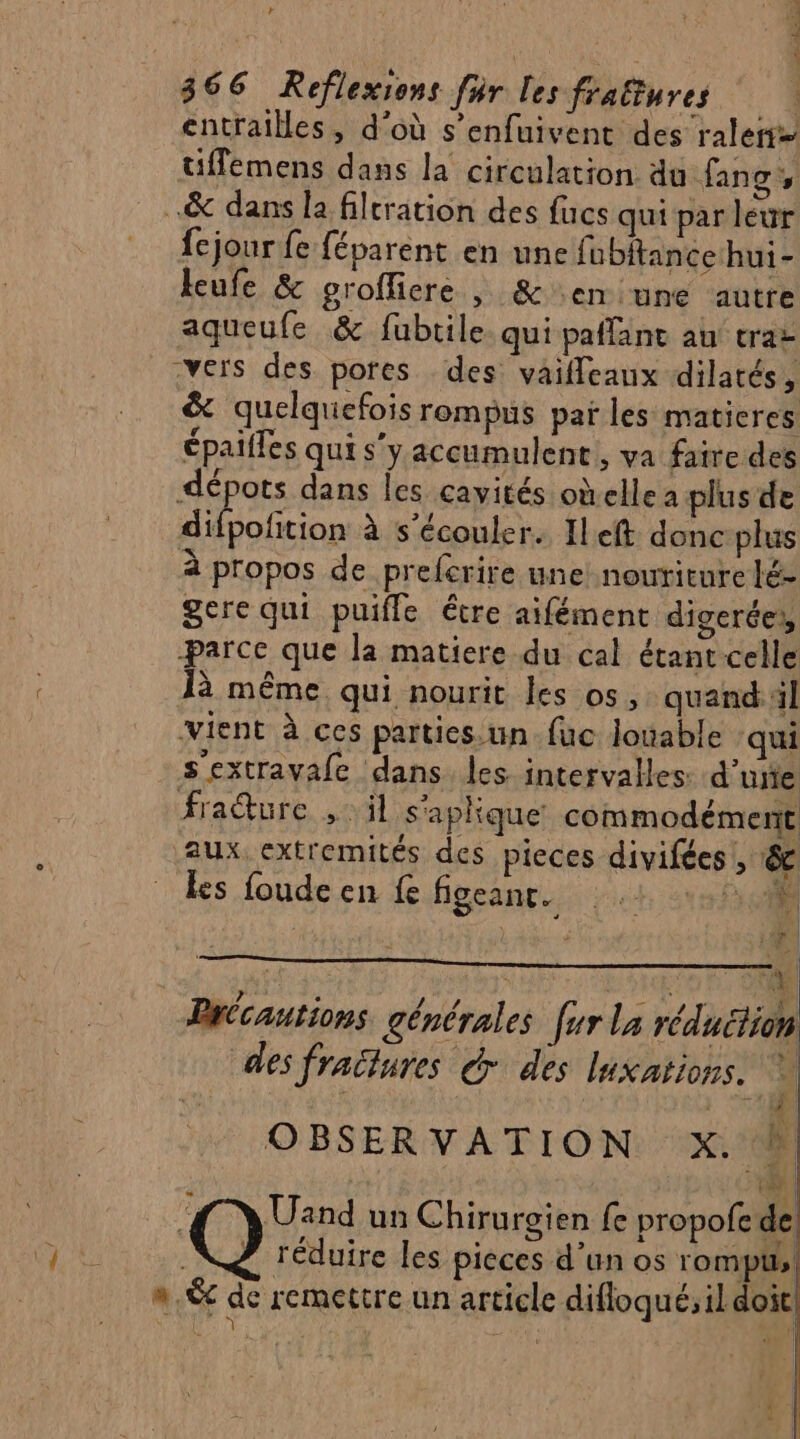 a + ‘4 : r «8 366 Reflexions fr les fraltures entrailles, d’où s’enfuivent des raler= tiffemens dans la circulation du fang, .&amp; dans la filtration des fucs qui par leur fejour fe féparent en une fubitance hui- keufe &amp; groffiere , &amp; en une autre aqueufe &amp; fubtile qui paffant au trat -vers des pores des vaifleaux dilatés k &amp; quelquefois rompus par les matieres épaifles qui s'y accumulent, va faire des dépots dans les cavités oùellea plus de À distpete à s'écouler. Ileft donc plus à propos de preferire une! nouriture lé- gere qui puifle étre aifément digerée,, parce que la matiere du cal étant celle là même qui nourit les os, quand il vient à ces parties.un-fuc louable qui sextravafe dans les. intervalles: d’ue fraïure ,: il s'aplique commodément aux extremités des pieces divifées L'4 ks foude en fe figeanc. ‘af FA: # | | s * | f Précautions générales [ur la réduction des fraëlures &amp; des luxations. * L ‘ Ve  l OBSERVATION x. à n.&amp; de remettre un article difloqué;il doit PTE À l DE: niet)