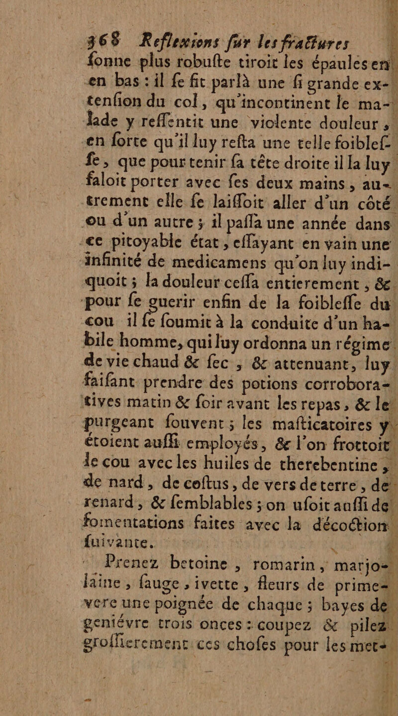 fonne plus robufte tiroir les épaules ent en bas: il fe fit parlà une fi grande ex-\ tenfon du col, qu'incontinent le ma- Jade y reffentit une violente douleur 5 en forte qu'il luy refta une telle foiblef.. fe, que pour tenir fa tête droite il la luy. faloit porter avec fes deux mains, au &amp;rement elle fe laifoit aller d’un côté ou d'un autre ; il pafla une année dans. -€e pitoyable état, effayant en vain une infinité de medicamens qu’on luy indi- quoit ; la douleur cefla entierement , &amp;. pour fe guerir enfin de la foibleffe du: ou il À fournis à la conduite d’un ha- bile homme, qui luy ordonna un régime: de vie chaud &amp;e fec , &amp; attenuane, lu. faifant prendre des potions corrobora= fives matin &amp; foir avant les repas, &amp; le’ purgeant fouvent ; les mafticatoires y. étoient aufli employés, &amp; l’on frottoit. de cou avec les huiles de therebentine ,. de nard, de coftus, de vers deterre, de. renard, &amp; femblables ; on ufoit auffi de. fomentations faites avec la décoétion. fuivante. ÿ Prenez betoine , romarin, marjo- laine, fauge , iverte , fleurs de primes vere une poignéc de chaque ; bayes de. geniévre trois onces : coupez &amp; pilez grofherement ces chofes pour les mets : * 