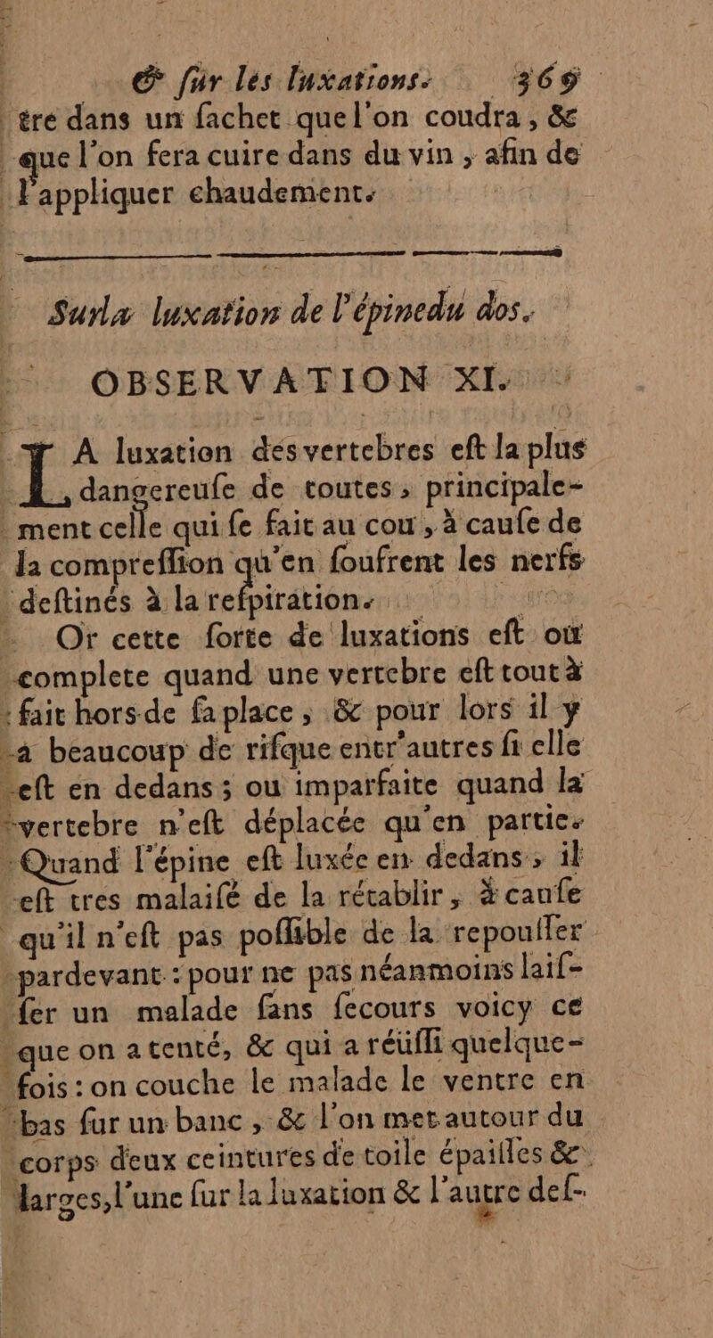 éré dans un fachet quel'on coudra , & -que l’on fera cuire dans du vin , afin de | Fappliquer chaudement. ; F Surlx luxafion de l'épinedu dos, OBSERVATION XI. : 7 À luxation désvertebres eft la plus … JL, dangereufe de toutes, principale- ment celle qui fe fait au cou , à caufe de la compreffion qu'en foufrent les nerfs _deftinés à Lceiréién Hana) Er Te … Or cette forte de luxations eft où complete quand une vertebre eft tout à : fait hors de fa place ; & pour lors il ÿ a beaucoup de rifque entr’autres fi elle reft en dedans ; ou imparfaite quand là “vertebre n’eft déplacée qu'en partic: Quand l'épine eft luxée en dedans ; il ef tres malaifé de la rétablir, # caufe qu'il n’eft pas poflible de la repoufler -pardevant.: pour ne pas néanmoins lail- fer un malade fans fecours voicy ce que on a tenté, & qui a réufli quelque- - fois : on couche le malade le ventre en “bas fur un banc , & l'on mer autour du corps deux ceintures de toile épailles &. Marges, l’une fur la luxation & l'autre def-
