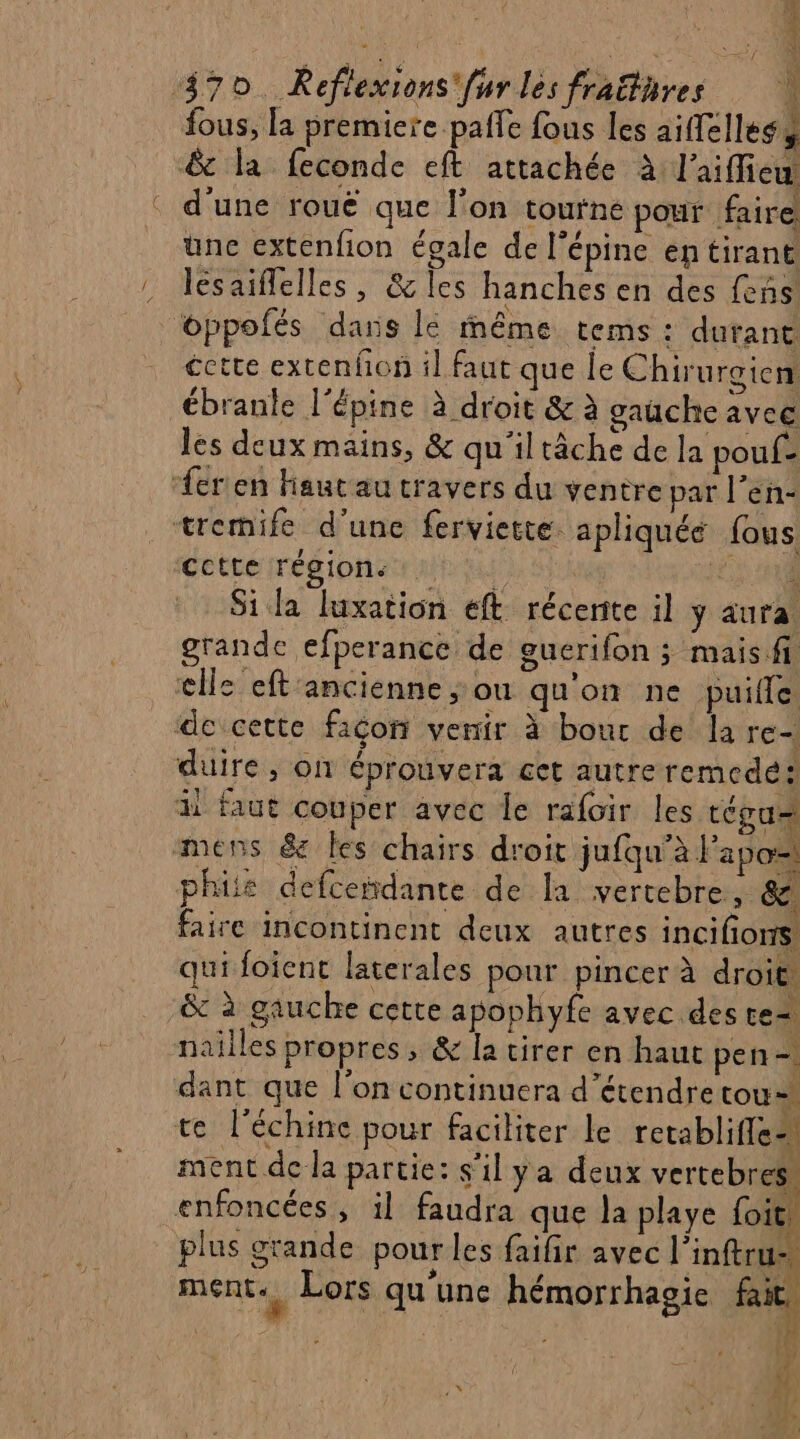 fous, la premiere paffe fous les aiffelless & la feconde eft attachée à l'aiffiew d'une rouë que l'on tourne pour faire üunc extenfion égale de l'épine en tirant lesaiflelles, & les hanches en des fens oppofés dans le même tems : durant cette extenfon il faut que le Chirurgien ébranle l’épine à droit & à gauche avec les deux mains, & qu'iltâche de la pouf- ‘fer en Hautau travers du ventre par l’en- tremife d'une ferviette apliquée (ous Cette region ut | £ 1 Si la luxation eft récente il y aura grande efperance de euerifon ; mais.fi elle eft'ancienne ;: ou qu'on ne puille de cette façon venir à bout de la re- duire, on éprouvera cet autre remedés: il faut couper avec le rafoir les tégu= mens &e les chairs droit jufqu’à l'apos phile defceñdante de la vertebre, &. faire incontinent deux autres incifions qui foient laterales pour pincer à droit & à gauche cette apophyfe avec des te nailles propres, & la virer en haut pen. dant que l'on continuera d'étendre tou= te l'échince pour faciliter le retabliffe” ment de la partie: s'il ya deux vertebres enfoncées, il faudra que la playe foie plus grande pour les faifir avec l'inftrus, ment. Lors qu'une hémorrhagie fait, | | 4 [Us or T4 Ni 1 11} +