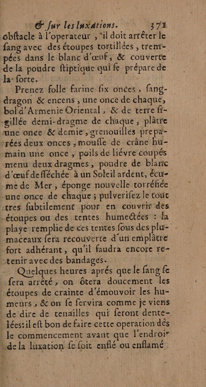 obftacle à l'operateur , ‘il doit arrêter le ang avec des étoupes tortillées , treni-. pées dans le blanc d'œuf; &amp; couverte : dela poudre ftiptique qui fe préparede “ha: forte. GA Pa | Prenez folle farine fix onces , fang- dragon &amp; encens , une once de chaque, bol d’Armenie Oriental, &amp; de terre ff- -gillée demi-dragme de chaque ; plätre une once &amp; demie ,grenouillés prepa- srées deux onces ,moufle de crâne hu- main une once , poils de liévre coupés menu deux dragmes, poudre de blanc d'œufdefléchée à un Soleil ardent, écit- me de Mer, éponge nouvelle torréfiée -uneonce de chaque ; pulverifez le toit tres fubrilement pour en couvrir des -étoupes ou des tentes humeétées : la :playe remplie de ces tentes fous des plu- maceaux fera récouverte d'un emplâtre - fort adhérant, qu'il faudra encore re- tenir avec des bandages. 0 HAUT aclques heures aprés que le fang fe fera arrêté, on ôtera doucement les étoupes de crainte d'émouvoir les hu- | meurs , &amp; on fe fervira comme je viens de dire de cenaïlles qui feront dente- Jéestileft bon de faire cette operation dés : Je commencement avant que l’endroir de la luxation fe foit enflé ou enflamé  ei