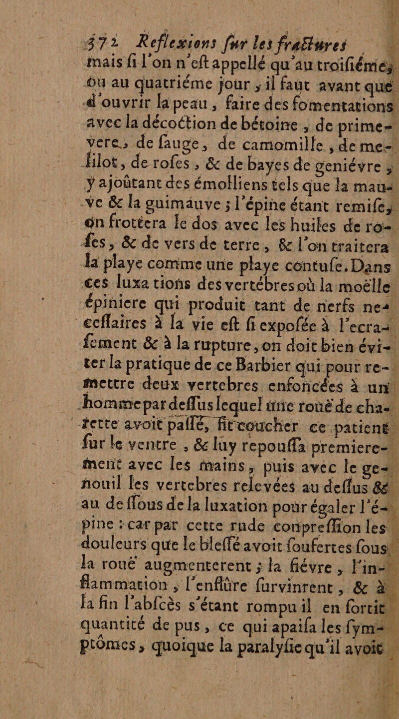 &amp; Est r Es RE ou au quatriéme jour ; il faut avant que. avec la décoétion de bétoine , de prime vere, de fauge, de camomille , de me- ajoûtant des émolliens tels que la maus la playe comme une playe contufe, Dans fement &amp; à la rupture, on doit bien évi=. ter la pratique de ce Barbier qui pour re-: mettre deux vertebres enfoncées à un! fur le ventre , &amp; luy repouffa premiere=. ment avec Îles mains, puis avec le ge. nouil les vertcbres relevées au deflus 8, au de ffous de la luxation pour égaler l'é douleurs que le bleffé avoit foufertes fous la rouË augmenterent ; la fiévre , l'in-w fammation , l’enflûre furvinrent , &amp; à la fin l’abfcès s'étant rompu il en fortit… quantité de pus, ce qui apaifa les fymen Ptômes, quoique la paralyfie qu'il avoit » er £ , Ÿ D? * NT hi: + (M / s 4  j , AC