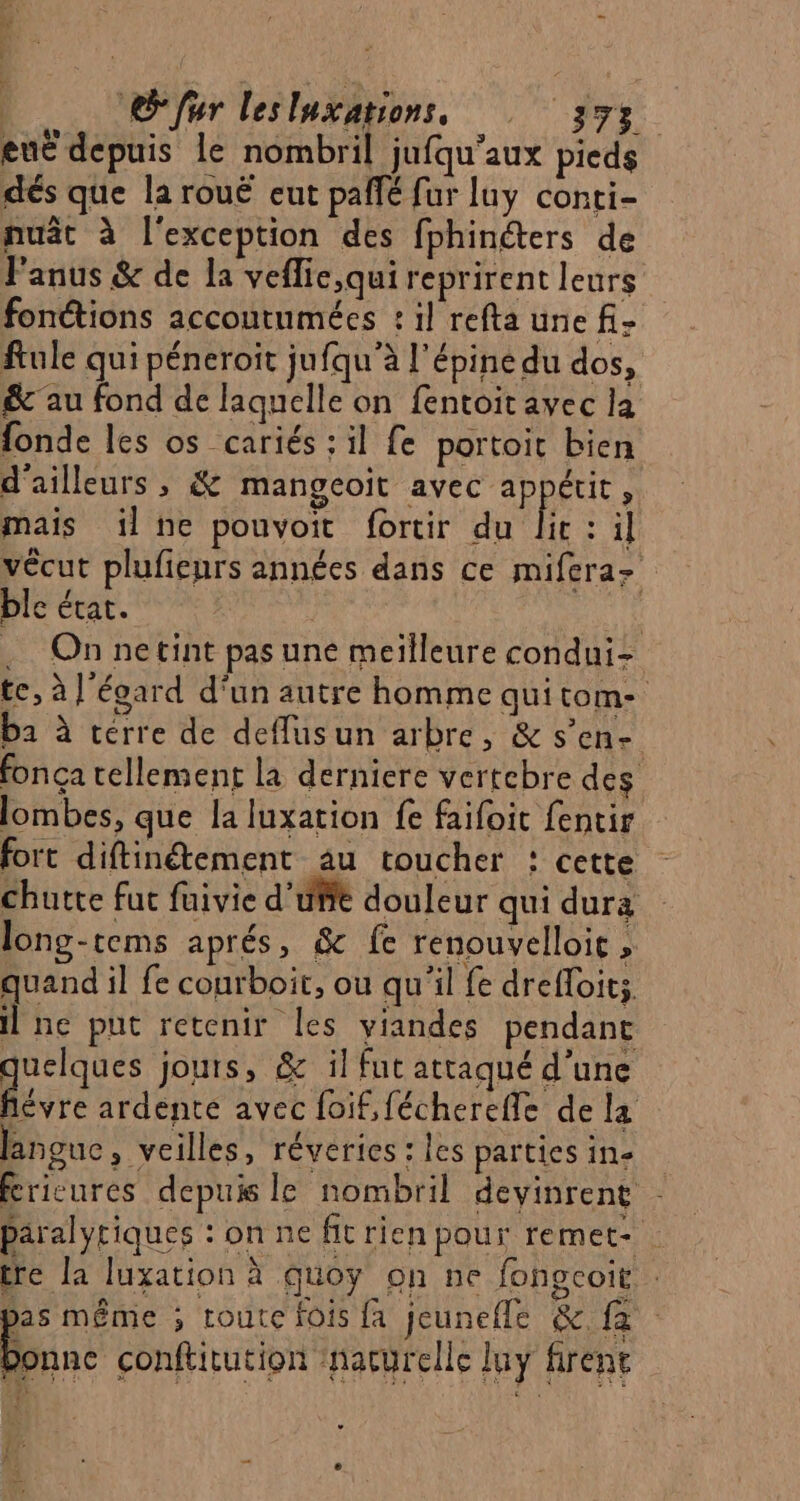 enË depuis le nombril jufqu'aux pieds dés que la rouë eut paffé fur luy conti- nuât à l'exception des fphinéters de Panus &amp; de la veflie,qui reprirent leurs fonctions accoutumées : il refta une fi- ftule qui péneroit jufqu'à l'épine du dos, &amp; au fond de laquelle on fentoit avec la fonde les os cariés : il fe portoit bien d'ailleurs , &amp; mangeoit avec appétit, mais il ne pouvoit fortir du ic: il vécut plufienrs années dans ce mifera- ble état. i que .… On netint pas une meilleure condui- te, à l'écard d'un autre homme quitom- ba à terre de deflusun arbre, &amp; s’en- fonça tellement la derniere vertebre des lombes, que la luxation fe faifoit fentir fort diftinétement au toucher : cette chutte fut fuivie d’uBte douleur qui dura long-tems aprés, &amp; fe renouvelloic » quand il fe courboit, ou qu'il fe drefloits, ne put retenir les viandes pendant quelques jouts, &amp; il fut attaqué d’une ‘ ardente avec foif,fécherefle de la langue , veilles, réveries : les parties in- Éricures depuis le nombril devinrent - paralyriques : on ne fit rien pour remet- re la luxation à quoy on ne fongcoit . bas même ; route fois {a jeunefle &amp; fa Bune conflitution nacyrelle luy firent