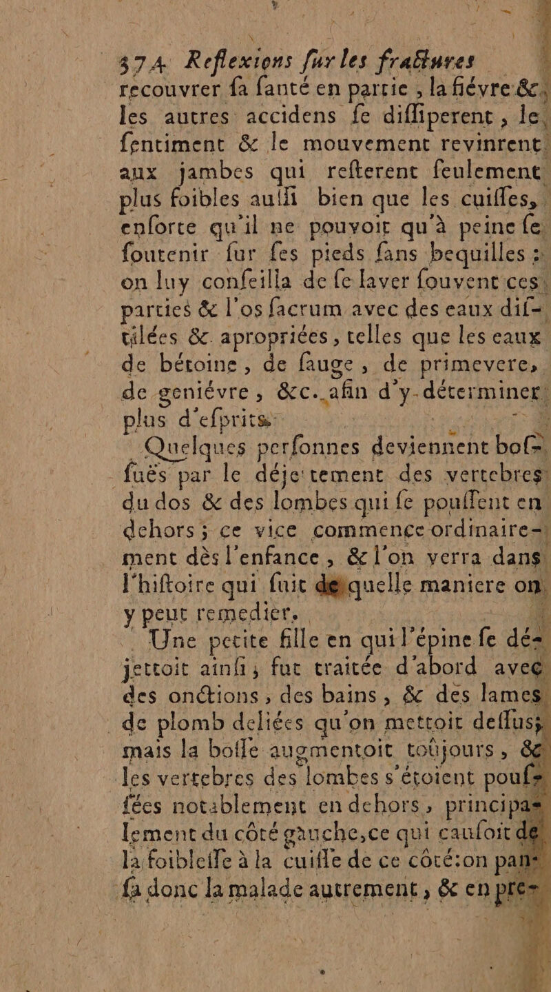 recouvrer fa fanté en partie , la fiévre &amp;c, les autres accidens fe diffiperent , lei fentiment &amp; le mouvement revinrent. aux jambes qui refterent feulement plus foibles aulfi bien que les cuifless À enforte qu’il ne pouvoir qu'à peine {e. foutenir fur fes pieds fans bequilles : on luy confeilla de fe laver fouvent cest parties &amp; l'os facrum avec des eaux dil=. tilées &amp;. aproprices , telles que les eaux de béroine, de fauge, de primevere,. de geniévre, &amp;c. afin d'y- déterminer, plus d'efprite: | uelques perfonnes Ur Loc fuës par le déje tement des vertebres! du dos &amp; des lombes qui {e poulfent en: dehors; ce vice commence ordinaire= ment dès |’ enfance ; &amp; l'on verra dans! l'hiftoire qui fuit détquelle maniere on Y peut remedier. | Une petite fille en qui l’é épine fe 42 jeteoit ainfi, fur traitée d’abord avec des onctions , des bains ; &amp; des lames, de plomb deliées qu'on mettoir deffuss. mais la bofle augmentoit _toüjours » 6@ Jes vertebres des lombes s s'étoient pouf 4 fécs not: blement en dehors , principas lement du sue gauche,ce qui caufoit de la foibleife à la cuifle de ce côté:on pans fa donc la malade autrement ; &amp; en pie