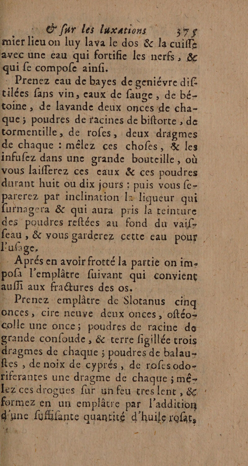 © fur les luxations 35$ mier lieu on luy lava le dos &amp; la cuiffe avec une eau qui fortifie les nerfs, &amp; qui fe compole ainfi. : Prenez eau de bayes de geniévre dif: tilées fans vin, eaux de fauge , de bé- toine , de lavande deux onces-de cha- que ; poudres de racines de biftorte , de tormentille, de rofes, deux drigmes de chaque : mêlez ces chofes, &amp; les infufez dans une grande bouteille, où vous laifferez ces caux &amp; ces poudres durant huit ou dix jours ; puis vous {c- parerez paf inclination l+ liqueur qui furnagcra &amp; qui aura pris la teinture des poudres reftées au fond du vaifs feau , &amp; vous garderez cette eau pour. j' ufage, à SR .. Aprés en avoir frotté la partie on im- pofa l’emplâtre fuivant qui convient auffi aux fraétures des os. Prenez emplâtre de Slotanus cinq onces, cire neuve deux onces, oftéo= colle une once; poudres de racine de grande confoude , &amp; terre figillée trois dragmes de chaque ; poudres de balau- Res , de noix de cyprés, de rofesodo- fiferantes une dragme de chaque ; mê- Lez ces drogues fur un feu tres lent, &amp; formez en un emplâtre par l'addition d'une füfifante quantité d'huile rofar, ? AR _ Î t