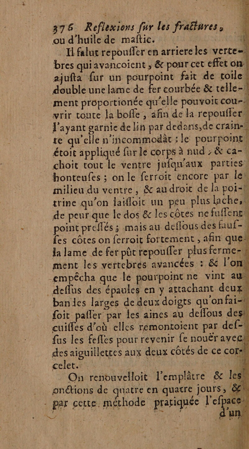 ou d'huile de maftic. CU Il falut repouffer en arriere les verte=s bres quiavancoient ; &amp; pour cet effet on! ajufta fur un pourpoint fait de toile deuble une lame de fer courbée &amp; telle-1 ment proportionée qu'elle pouvoir cou- vwrir toute Ja bofle , afin de Ja repouffer l'ayant garnie de lin par dedans,de craine. te qu'elle n’incommodàt ; le pour point. étoit appliqué fur le corps à nud ; &amp; ca-, choit tout le ventre jufqu'aux parties, honteufes ; onle ferroit encore par lei milieu du ventre, &amp; au droit de la poil trine qu’on laifloic un peu plus lache,s de peur que le dos &amp; les côtes ne fuffencn point preffés ; mais au deflous des fauf- fes côtes on ferroit fortement , afin que“ la lame de fer püc repouffer plusfermesh ment les vertebres avancées : &amp; l’on: -empécha que le pourpointne vint au _deffus des épaules en y attachant deux. bandies larges de deux doigts qu'on fai-k {it pafler par les aines au deflous des” cuiffes d’où elles remontoient par def-W fus les fefles pour revenir fe nouër avech des aiguillettes aux deux côtés de ce corsh celet. sud à : G nn: On renouvelloit l’emplâtre &amp; les onétions de quatre en quatre jours, [2 - par certe méthode pratiquée l'efpaces Lé È “ RS | 2 It ; d'u l de , Ya 2€ € ' Er vE à