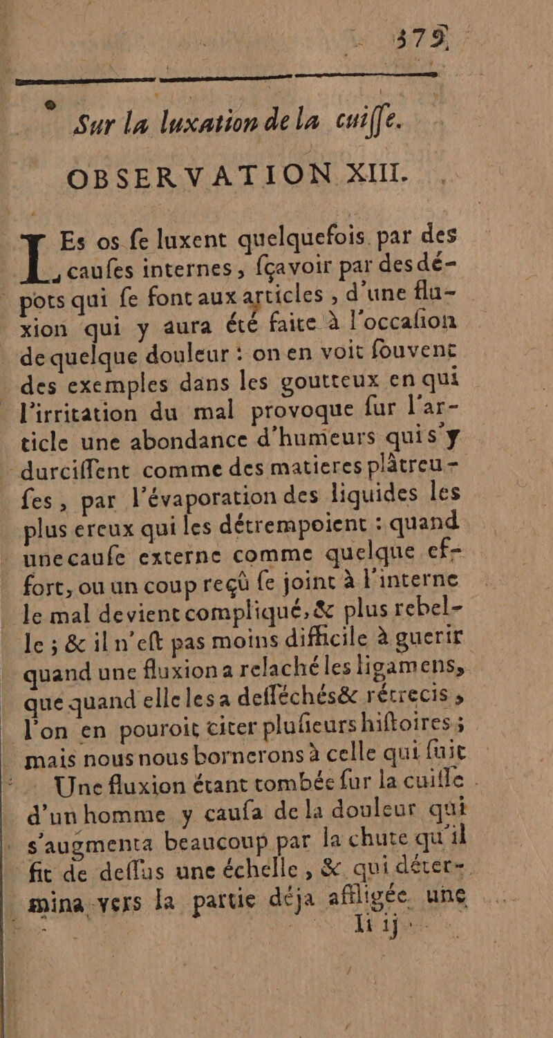 4379 e Fi R R ‘ Sur La luxation de la coiffe. | OBSERVATION XIII. Es os fe luxent quelquefois par des ,caufes internes, fçavoir par des dé- . pots qui fe font aux cicles , d’une flu- xion qui y aura été faire à l'occalion de quelque douleur : onen voit fouvent | des exemples dans les goutteux en qui l'irritation du mal provoque fur l'ar- ticle une abondance d’humeurs quis'y durciffent comme des matieres plâtreu- fes, par l’évaporation des liquides les plus ereux qui les détrempoient : quand uneçaufe externe comme quelque ef- fort, ou un coup reçû fe joint à l'interne le mal devient compliqué, &amp; plus rebel- le ; &amp; iln’eft pas moins difficile à guerir quand une fluxion a relachéles Higamens, _ quéquandellelesa defféchés&amp; récrecis , l'on en pouroit cicer plufeurs hiftoires; mais nous nous bornerons à celle qui fuit : Une fluxion étant tombée fur la cuille d'un homme y caufa de la douleur qui | s’augmenta beaucoup par la chute qu'il fit de deflus une échelle, &amp; qui déters _mina:vers la partie déja affligée. une