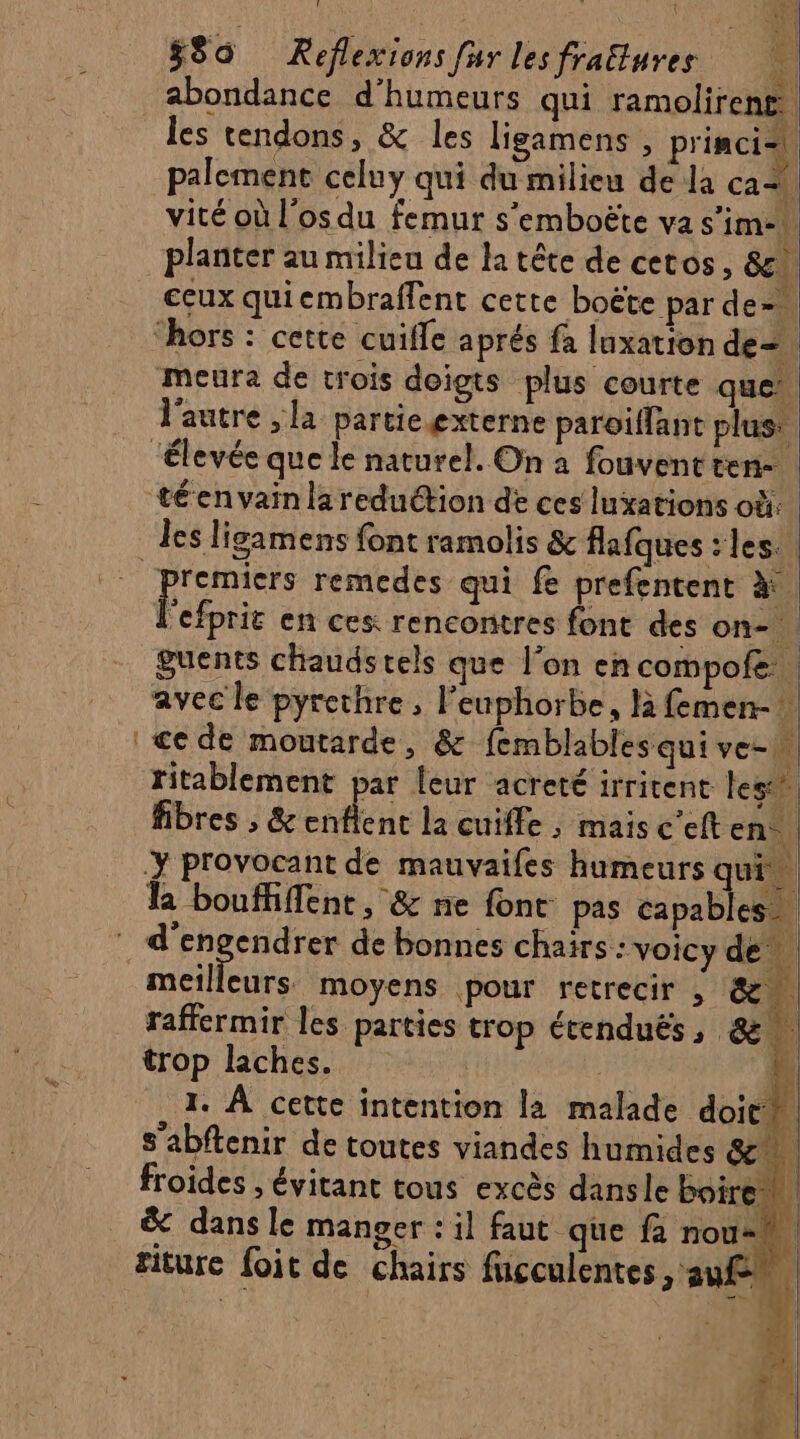 580 Keflexions fur lesfrattures abondance d'humeurs qui ramolirens les tendons, &amp; les ligamens , princi- \) palement celuy qui du milieu de la cas. vité où l'os du femur s'emboëte va s'im-h planter au milieu de la tête de cetos, &amp;. ceux quicmbraffent cette boëte par de- “hors : cette cuifle aprés fa luxation de meura de trois doigts plus courte que. l'autre ,la partie externe paroiffant plus: “élevée que le naturel. On à fouventten- téenvainlareduétion de ces luxations où: les ligamens font ramolis &amp; flafques : les. “premiers remedes qui f prefentent à. F ciprit en ces: rencontres font des on guents chaudstels que l’on encompofe avec le pyrethre, l’euphorbe, B femen- ce de moutarde, &amp; femblables qui ve-n ritablement par leur acreté irritent les fibres , &amp; chere la cuiffe , maisc'elten ÿ provocant de mauvaifes humeurs qui” le boufhffent, &amp; ne font pas capables) d'engendrer de bonnes chairs : voicy de” meilleurs moyens pour retrecir , LA 1 raffermir les parties trop écenduës, &amp; % trop laches. RÉ La 1. À cette intention la malade doit 9 Q sh ; ; , NE s'abftenir de toutes viandes humides &amp; froides , évitant tous excès dansle boire | &amp; dans le manger : il faut que f nou- fiture foit de chairs fucculentes sauf