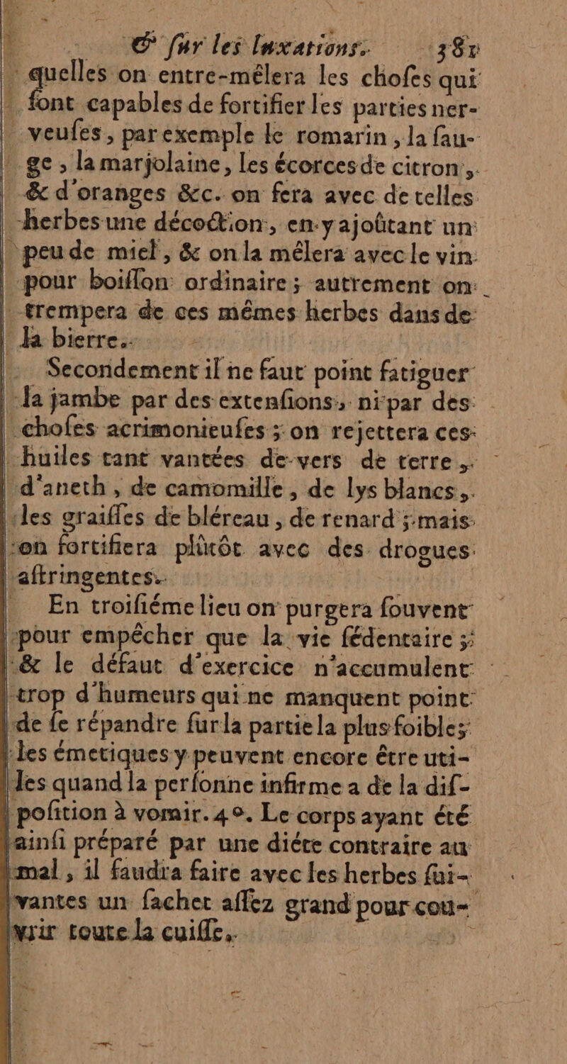 © far les luxarions. 38% \ mures on entre-mélera les chofes qui - font capables de fortifier les parties ner- | veufes, parexemple le romarin, la fau- : ge ; la marjolaine, Les écorces de citron, _&amp; d'oranges &amp;c. on fera avec de telles herbes une déco@on, en:yajoûtant un: | peude miel, &amp; onla mélera avecle vin: pour boilflon ordinaire ; autrement on: trempera de ces mêmes herbes dans de: ha bierre. | RES Secondement il ne faut point fatiguer da jambe par des extenfons, nipar des .chofes acrimonieufes ; on rejettera ces: | huiles tant vantées de-vers de terre. d'aneth, de camomille , de Lys blancs... les graiffes de bléreau , de renard ;:mais: von fortifiera pllitôt avec des drogues. aftringentes.. En troifiéme lieu on purgera fouvent- pour empêcher que la vie fédentaire ;; .&amp; le défaut d'exercice n'accumulent trop d'humeurs qui ne manquent point: de fe répandre furla partiela plus foible; les émetiques y peuvent encore être uti- les quand la perfonne infirme a de la dif- | pofition à vorair. 4. Le corps ayant été tainfi préparé par une diéte contraire au kmal , il faudra faire avec les herbes fui- lvantes un fachet affez grand pour cou= rir toute la cuiffe. | #5” | 1