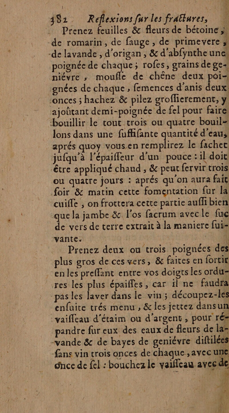 Ÿ Cyr à ira 392. Réflexions fur les frattures, Prenez feuilles &amp; fleurs de bétoine;, de romarin, de fauge , de primevere » -de lavande , d'origan, &amp; d'abfyntheune. poignée de chaque; rofes, grains de ge piévre ; moufle de chêne deux poi- ‘gnées de chaque , femences d’anis deux: _onces ; hachez &amp; pilez groflierement, y ‘ajoûtant demi-poignée de fel pour faire “bouillir le cout trois ou quatre bouil= lons dans une fufhifante quantité d’eau, aprés quoy vousen remplirez le fachec jufqu’à l'épaiffeur d'un pouce : il doit tre appliqué chaud , &amp; peut fervir trois ou quatre jours : aprés qu'on aura fait foir &amp; matin cette fomentation fur la cuiffe , on frottera cette partie auffi bien que la jambe &amp; l'os facrum avecle fuc de vers de terre extrait à la maniere fui- vante. st ‘#0 Prenez deux ou trois poignées des plus gros de ces vers, &amp; faites en fortit en les preffant entre vos doigts les ordu- res les plus épailfes, car il ne faudra pas les laver dans le vin; découpez-les enfuite trés menu , &amp; les jettez dansun vaiffeau d’étaim où d'argent, pour ré= ‘pandre fur eux des eaux de fleurs de las ‘vande &amp; de bayes de geniévre diftilées fans vin crois onces de chaque , avec une Snce de fel : bouchez le vaillcau avec de | &amp; ENS CL