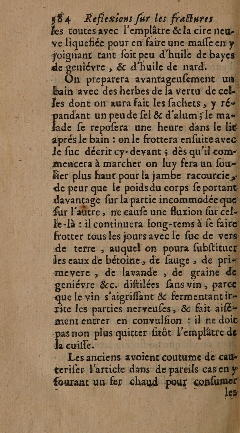 les toutesavec l'emplâtre &amp;la cire neue… ve liquefiée pour en faire une male en y, joignant tant foit peu d'huile de bayes, de geniévre , &amp; d'huile de nard. 2. | Ên preparera avantageufement ur, bain avec des herbes de la vertu de cel Jes dont on aura fait les fachets ; y rés, pandant un peude fel &amp; d’alum ; le mas de fe repofera une heure dans le lié aprés le bain : on le frottera enfuiteavec Je fuc décrit cy-devant ; dès qu'il com-: mencera à marcher on luy feraun fou- fier plus haut pour la jambe racourcie;? de peur que le poids du corps fe portant davantage fur la partie incommodée que! fur laûtre, ne caufe une fluxion fur cel le-là : il continuera long-temsà fe fairet frotter tous les jours avec le fuc de vers de terre , auquel on poura fubftituet! les eaux de bétoine, de fauge , de pris mevere , de lavande , de graine de geniévre &amp;cc. diftilées fans vin, parce que le vin s’aigriffant &amp; fermentantire, rite les parties nerveufes, &amp; fait aile mententrer en convülfion : il ne doit ge non plus quitter fitôt l'emplâtre des da cuiffe. CS 3.200 Les anciens avotent coutume de Cat terifer l'article dans de pareils cas enÿ fourant un fer chaud pour confumer dE je