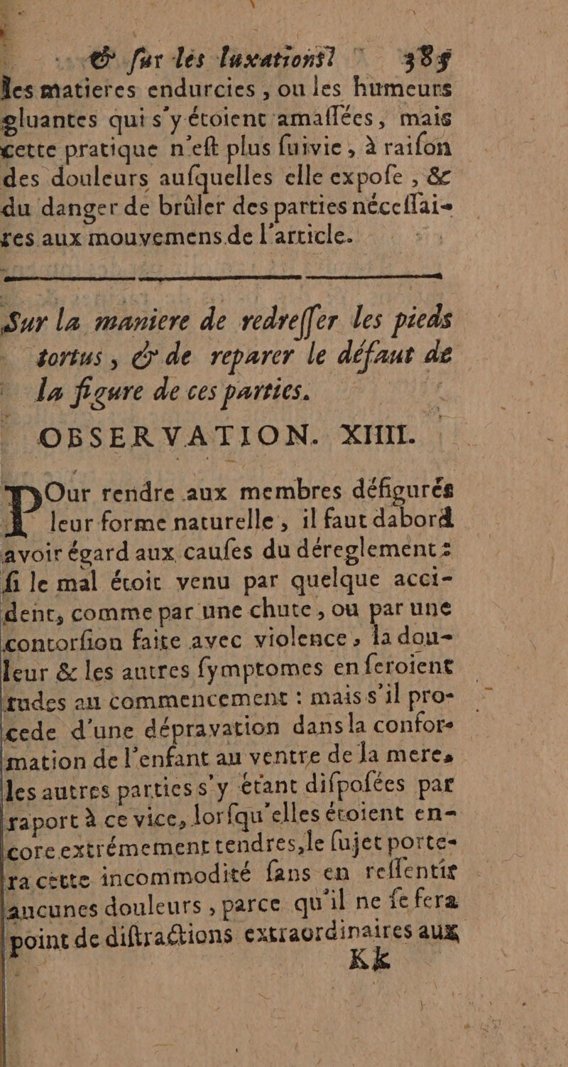 ce à + @ Jar les luxationsl Ÿ 385$ les matieres endurcies , ou les humeurs gluantes qui s’y étoienc amaflées, mais cette pratique n'eft plus fuivie , à raifon des douleurs aufquelles elle expofe , &amp; du danger de brüler des parties nécc{lai- res aux mouvemens.de l’article. Sur La maniere de redref[er les pieds tortus, ©'de reparer le défaut de » Îa figure de ces parties. LA OBSERVATION. XHII. MyOur rendre aux membres défigurés P leur forme naturelle, il faut dabord avoir égard aux caufes du déreglement: fi le mal écoir venu par quelque acci- dent, comme par une chute, ou par une contorfion faite avec violence, la dou- leur &amp; les autres fymptomes en feroient rudes au commencement : mais s’il pro- cede d’une dépravation dans la confor- mation de l'enfant au ventre de Ja mere, les autres partiess’y étant difpolées par raport à ce vice, lor fqu'elles éroient en- core extrémement tendres, le fujet porte- ra cètte incommodité fans en reflentie aucunes douleurs , parce qu'il ne fe fera point de difiractions DFE à aux { )