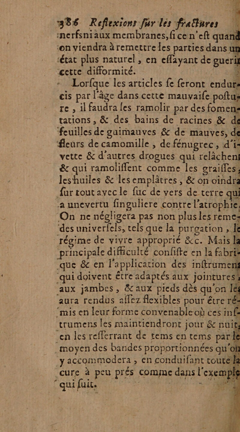 À 386 Réflexions fur les frafures nerfsniaux membranes,fi ce n’eft quand ‘on viendra à remettre les parties dans ut ‘état plus naturel, en effayant de guerit de = UN cette difformité. à Lorfque les articles fe feront endurs cis par l'âge dans cette mauvaife poftus re , il faudra les ramolir par des fomens tations , &amp; des bains de racines &amp; dé ‘feuilles de guimauves &amp; de mauves, de fleurs de camomille , de fénugrec, d'i- vette &amp; d’autres drogues qui relâcheni &amp; qui ramoliffent comme les graifles, leshuiles &amp; les emplâtres, &amp; on oindra fur toutayecle fuc de vers de terre qui a unevertu finguliere contre l’atrophie, ‘On ne négligera pas non plusles reme: des univerfels, tels que la purgation , I régime de vivre approprié &amp;c. Mais la principale difficulté confifte en la fabris que &amp; en l'application des inftrumernt ‘qui doivent être adaptés aux jointuress aux jambes, &amp;aux pieds dès qu'on l&amp;i aura rendus affez flexibles pour étre rés ‘mis en leur forme convenable où ces inf£ trumens les maintiendront jour &amp; nuit, en les refferrant de tems en tems Pt moyen des bandes proportionnées qu'oh y accommodera s'en conduifant coutela cure à peu prés Comne dans Î exemple ‘qui fuit.