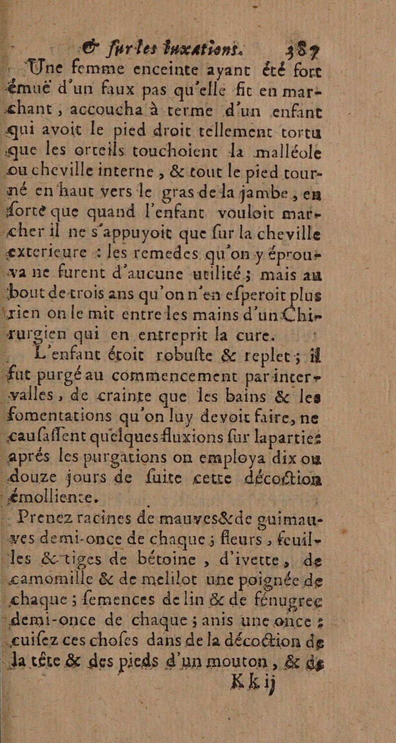 + © Jurles luxationt. 359 : Une femme enceinte ayant été fort muë d'un faux pas qu'elle fit en mare chant , accoucha à terme d’un enfant qui avoit le pied droit tellement tortu que les orteils touchoient la malléole -ou cheville interne , &amp; tout le pied tour- né en hauc vers le gras dela jambe , en #Horte que quand l'enfant vouloit mare cher il ne s’appuyoit que fur la cheville exterieure : les remedes qu'on y éprouz wa ne furent d'aucune utilité; mais au “bout detrois ans qu’on n’en efperoit plus \rien on le mit entreles mains d’un Chi- “rurgien qui en entreprit la cure. . L'enfant écoit robufte &amp; replet; à fut purgéau commencement parinter» alles, de crainte que les bains &amp; les fomentations qu'on luy devoir faire, ne caufaffent quelquesfluxions fur laparties aprés les purgations on employa dix om douze jours de fuite cette décoftion £molliente, © | -. Prenez racines de mauves®&amp;de guimau- es demi-once de chaque ; fleurs , fcuil- “les &amp;tiges de bétoine , d'ivette, de _camomille &amp; de melilot une poignée de chaque ; femences de lin &amp; de fénugree “demi-once de chaque; anis uneonces cuifez ces chofes dans de la décoétion de da tête &amp; des pieds d'un mouton, &amp; de