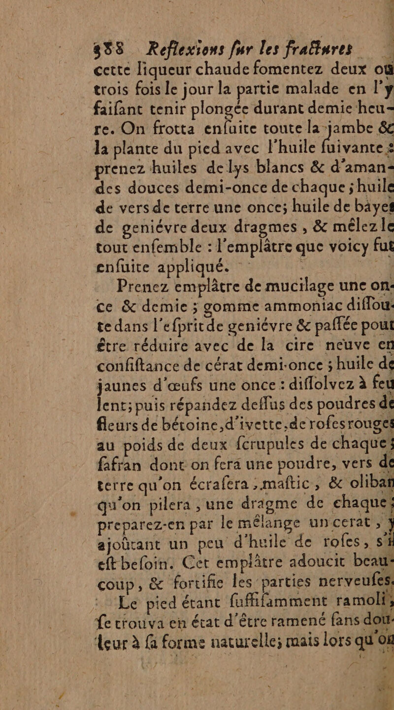 cette liqueur chaude fomentez deux où trois fois le jour la partie malade en l'y faifant tenir plongée durant demie heu- re. On frotta enfuite toute la jambe 6 la plante du pied avec l'huile Hitante à prenez huiles delys blancs &amp; d'aman- des douces demi-once de chaque jhuile de vers de terre une once; huile de bäyes de geniévre deux dragmes , &amp; mélez Ie tout enfemble : l'emplâtre que voicy fut enfuite appliqué. Fi) Prenez emplâtre de mucilage une on: ce &amp; demie ; gomme ammoniac diflou: te dans l’efpritde geniévre &amp; paffée pout être réduire avec de la cire neuve en confiftance de cérat demi-once ; huile de jaunes d'œufs une once : diflolvez à feu lent; puis répandez deffus des poudres de fleurs de béroine,d’ivette,de rofes rouges au poids de deux fcrupules de chaques fafran dont on fera une poudre, vers de terre qu'on écrafera ;maftic, &amp; olibañ qu’on pilera , une dragme de chaque preparez-en par le mélange uncerat ; % ajoürant un peu d'huile de rofes, sf eftbeloin. Cer emplâtre adoucit beau: coup, &amp; fortifie les parties nerveufes: Le pied étant fuffifamment ramoli, fe trouva cn état d'être ramené fans dou sur à G forme naturelle; mais Lors qu'os SEUEO t ti {. ; Fr