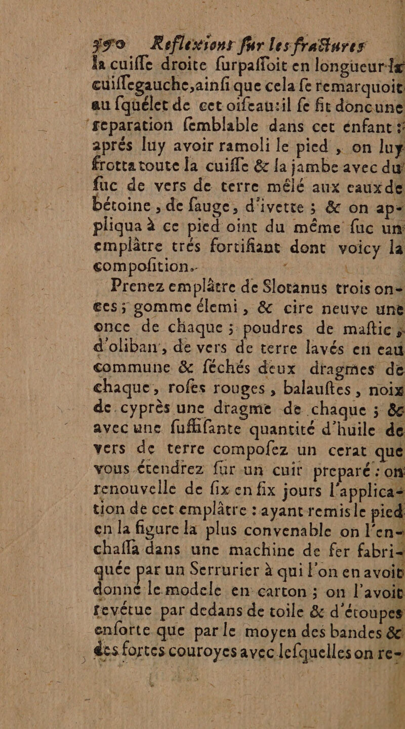 la cuiffe droite furpañloit en longueur œuiffegauche,ainfi que cela fe remarquoit au fquélet de cet oifeau:il fe fit doncune ‘separation femblable dans cet énfant # _ aprés luy avoir ramoli le pied , on luy . frottatoute la cuifle &amp; {a jambe avec du fuc de vers de terre mélé aux eauxde Détoine , de fauge, d'ivette ; &amp; on ap pliqua à ce pied oint du même fuc un emplâtre trés fortifiant dont voicy la compofition. ; À À Prenez emplätre de Slotanus trois on= es; gomme élemi, &amp; cire neuve une once de chaque ; poudres de maftic, d'oliban, de vers de terre lavés en eau commune &amp; féchés deux dragmes de chaque, rofes rouges, balauftes , noix de cyprès une dragme de chaque ; &amp; avecune fufhfante quantité d’huile de vers de terre compofez un cerat que vous étendrez für un cuit preparé : of renouvelle de fix en fix jours l'applica+ tion de cet emplâtre : ayant remis le pied en la figure la plus convenable on l'en= chaffa dans une machine de fer fabri= quée par un Serrurier à qui l'on en avoit donne le modele en carton ; on l’avoit fevétue par dedans de toile &amp; d'étoupes enforte que parle moyen des bandes &amp;! , Ses fortes couroyes avec lefquelles on re= %