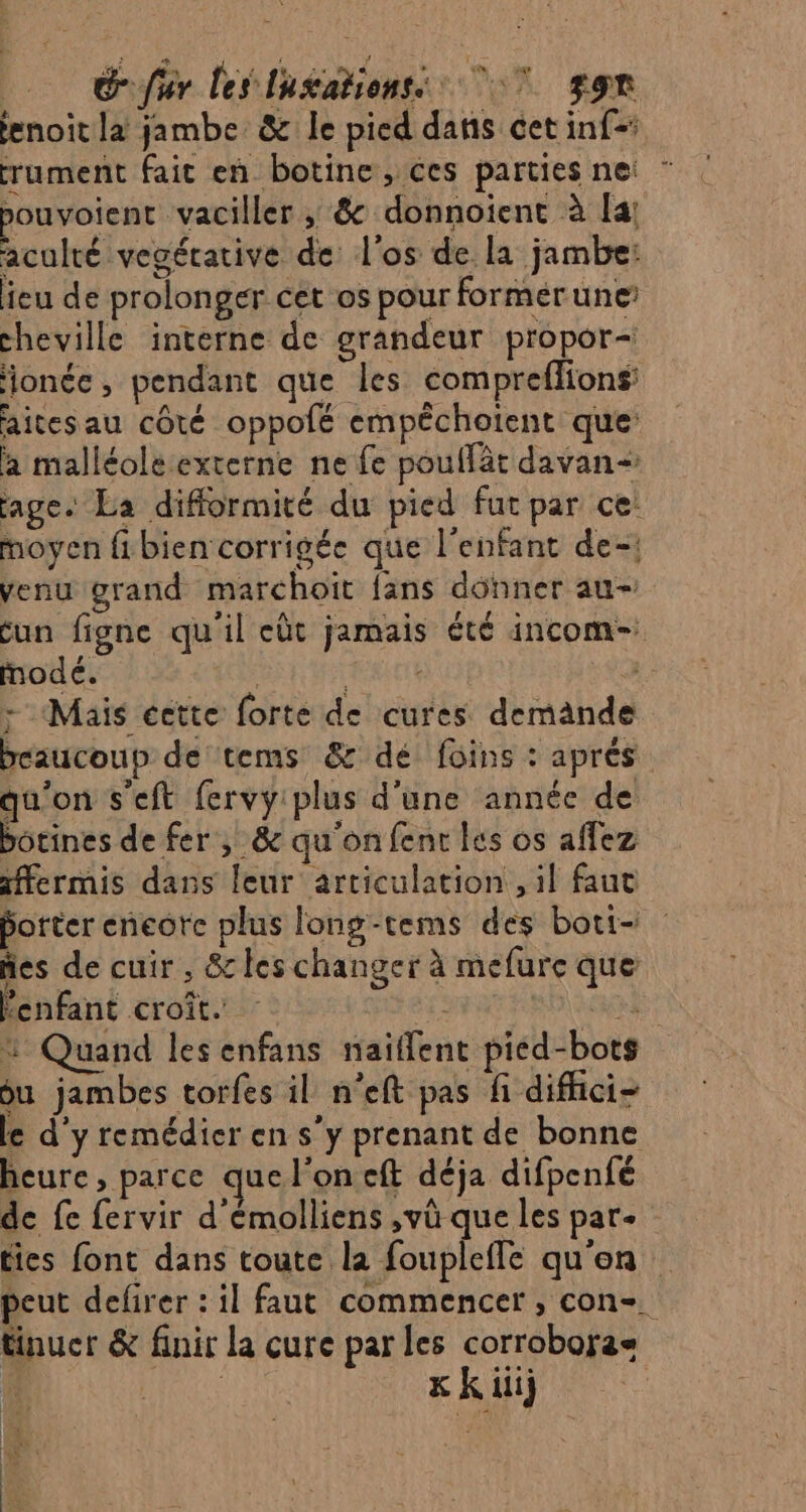 oo Sfr les lugationss 7 ggr enoît la jambe: &amp; le pied dans cet inf= rument fait en botine, ces parties nei ” pouvoient vaciller ; &amp; donnoient à [a! aculré vegérative de: l'os de la jambe: eu de prolonger cet os pour formerune cheville interne de grandeur propor- ionée, pendant que les compreflions aitesau côté oppolé empéchoient que: à malléole externe ne fe pouffät davan- age. La difformité du pied fut par ce: moyen fibien corrigée que l'enfant de-! venu grand marchoit fans dünner au- cun figne qu'il eùt jamais été incom- modé. ; Lol . - Mais éette forte de cures demande beaucoup de tems &amp; dé foins : aprés qu'on s'eft fervy plus d'une année de botines de fer, &amp; qu'on fent les os affez ffermis dans leur articulation, il faut porter eneorc plus long-cems des boti= ñes de cuir, &amp; les changer à mefure que enfant croit. SA % Quand les enfans naïflent pied-bots ou jambes torfes il n'eft pas fi difhici- le d'y remédier en s’y prenant de bonne heure, parce que l'on cft déja difpenfé de fe fervir d'émolliens ,vù que les pare : ties font dans toute la foupleffe qu'en peut defirer : il faut commencer, con-. tinucr &amp; finir la cure par les corrobora HA Hi x Kk ii} | REX RE |