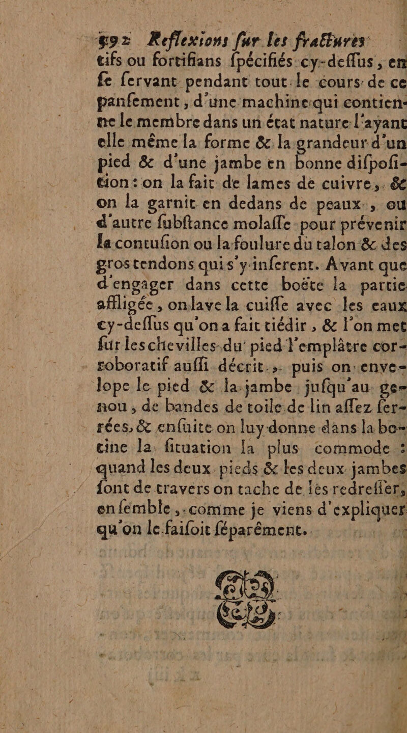 cifs ou fortifians fpécifiés-cy-deflus , er fe fervant pendant tout:le cours: de ce panfement , d'une machine:qui contien: ne lemembre dans un état nature l'ayant elle même la forme &amp; la grandeur d'un pied &amp; d'uné jambe en bonne difpofi- tion: on la fait de lames de cuivre, &amp; on la garnit en dedans de peaux, où d'autre fubftance molaffe pour prévenir la contufion ou la foulure du talon &amp; des grostendons quis'yinferent. Avant que d'engager dans cette boëte la partie _ ffligée, onlave la cuifle avec les eaux cy-deflus qu'ona fait tiédir , &amp; l’on met für leschevilles.du' pied l'emplâtre cor- roboratif auffi décrit... puis on:enye= Jope le pied &amp; la:jambe jufqu'au. ge nou , de bandes de toile. de lin affez fer- . rées, &amp; enfuite on luy- donne dans labo cine la. fituation la plus commode : quand les deux pieds &amp;kes deux jambes de de travers on tache de lés redrelier, enfemble ,;comme je viens d'expliquer qu on le.faifoit féparément.. à 2h