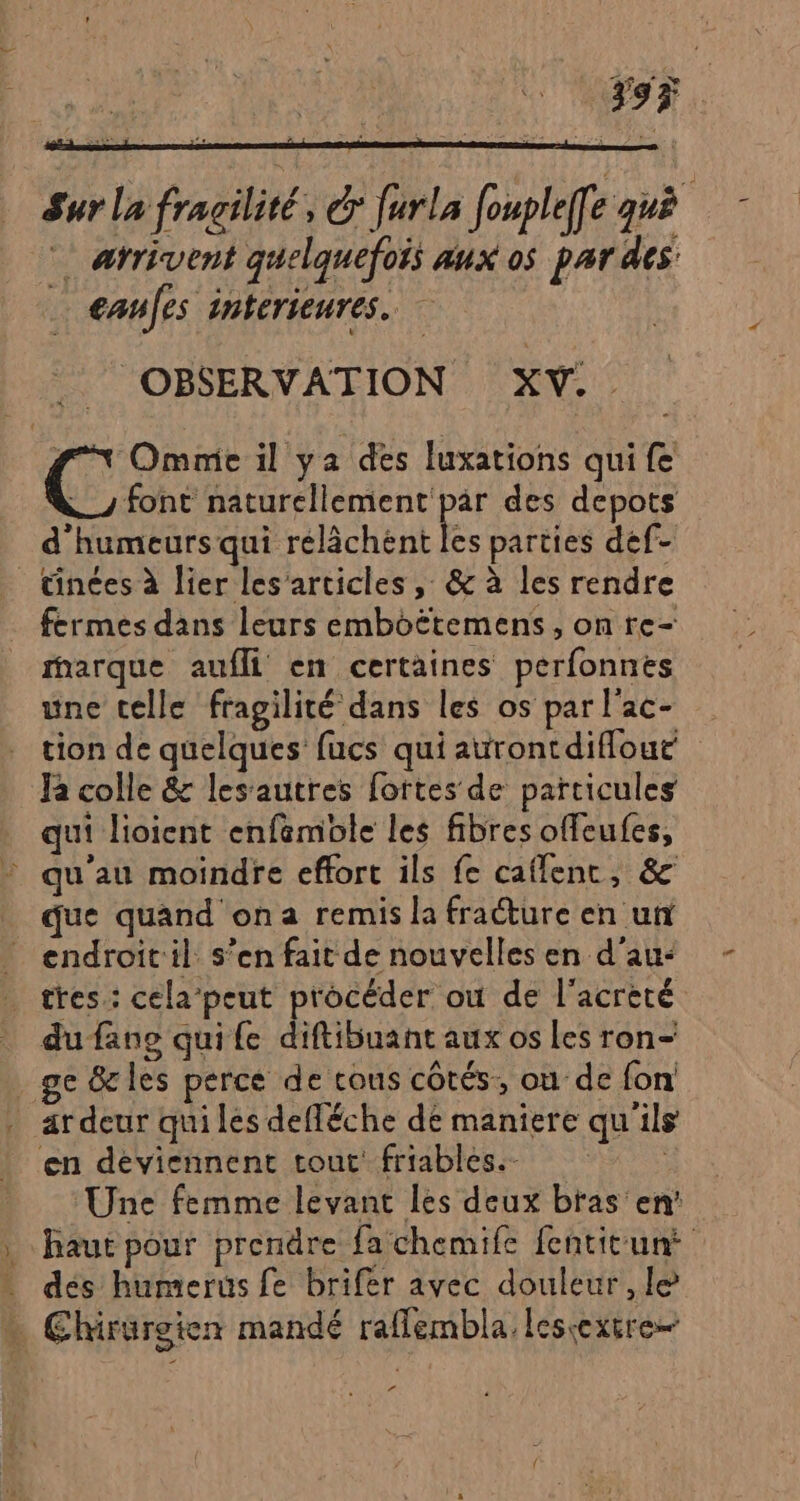 Sur la fragilité, &amp; furla fouple[e guè * arrivent quelquefois aux os par des €anfes intérieures. .. OBSERVATION XV... | (: Omnie il ya des luxations qui fe font naturellement par des depots d'humeurs qui rélâchént les parties def- _ tinces à lier les’articies , &amp; à les rendre fermes dans leurs emboëtemens , on re- fharque aufli en certaines perfonnes une celle fragilité dans les os par l'ac- tion de quelques fucs qui aurontdiflout Ra colle &amp; lesautres fortes de particules qui lioient enfemole les fibres offeufes, qu'au moindre effort ils fe caflenc, &amp; _ que quand ona remis la fracture en ut endroitil. s’en fait de nouvelles en d’au- … tres: cela’peut procéder où de l'acrèté du fane quife diftibuant aux os les ron- ge &amp;les perce de cous côtés, ou de fon . ardeur quiles defléche de maniere qu'ils en deviennent tout friables. | Une femme levant les deux bras en’ | haut pour prendre fachemife fentitunt dés humerus fe brifer avec douleur, le - Chirürgien mandé raflembla lescexire— la