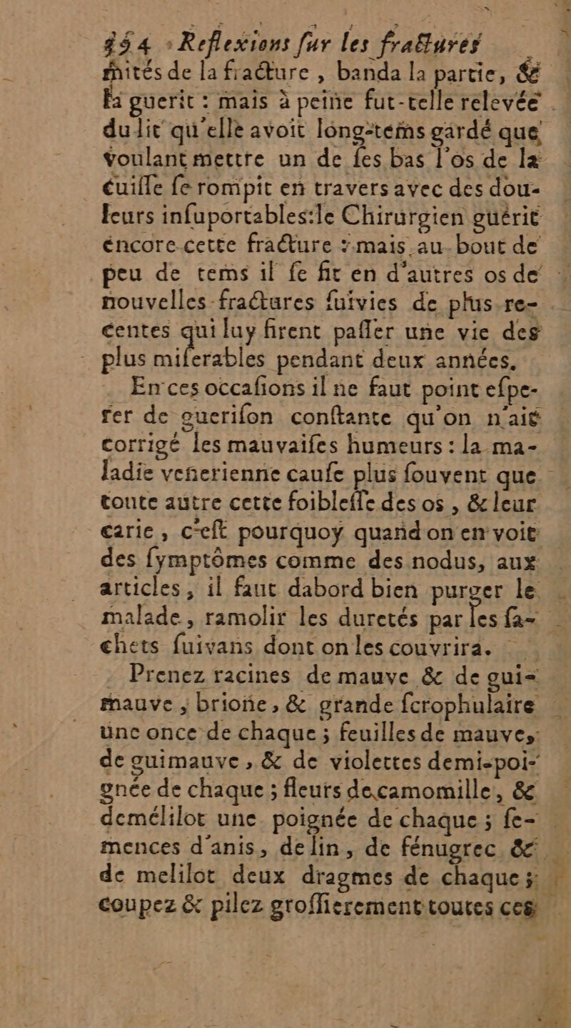 hités de la fraéture , banda la partie, &amp; Fa guerit : mais à peine fut-telle relevée . dudit qu'elle avoit long-teims gardé que voulant mettre un de {es bas l'os de l+ cuille fe rompit en travers avec des dou- feurs infuportables:le Chirurgien guérit éncore cette fraŒure ;.mais au. bout de peu de tems il fe fit en d’autres osde nouvelles -fraétures fufvies de plus re- centes qui luy firent pañler une vie des - plus D iprsbte pendant deux années. En ces occafions il ne faut point efpe- fer de ouerifon conftante qu'on n'ait corrigé les mauvaifes humeurs : la ma- ladie veñerienne caufe plus fouvent que. toute autre cette foibleffe des os , &amp; leur carie, c“eft pourquoyÿ quañdon en voit: des fymptômes comme des nodus, aux articles , il faut dabord bien purger le . malade, ramolir les duretés par Lee 3 chets fuivans dont onles couvrira. Prenez racines de mauve &amp; de gui= mauve ; brione, &amp; grande fcrophulaire ünc once de chaque ; feuilles de mauves: de guimauve , &amp; de violettes demi-poi- gnée de chaque ; fleurs decamomille, &amp; demélilor une. poignée de chaque ; fe- | mences d'anis, delin, de fénugrec &amp; de melilot deux dragmes de chaque 5: à coupez &amp; pilez grofficrementtoutes ce&amp; |