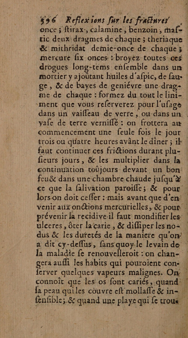 once 3 ftirax-, calamine, benzoin, maf= tic deux dragmes de chaque theriaque &amp; michridat demie-once de chaque; _ mercure fix onces: ‘broyéz toutes:.ces drogues long-tems enfemble dans un mortier y ajoütant huiles d'afpic, de fau ! ge, &amp; de bayes de geniévre une-drag- me de chaque : formez du tout le lini- ment que vous referverez pour l'ufage dans un vaïifleau de verre, ou dans un . vale de terre verniflé : on frottera aw commencement une feule fois le jour trois ou qüatre heures avânt le diner ; ik faut continuer ces friétions durant plu- fieurs jours, &amp; les multiplier dans la continuation tobjours: devant un bon: feu &amp; dans une chambre chaude jufqu'# ce que la falivation pareifle; &amp; pour . lors on doit ceffer : mais avant que d'en! | venir aux onétions mercuricllés, &amp; pour. prévenir la recidive:il faut mondifier les ulccres , ôter lacarie, &amp; difliperlesno= dus &amp; les dufetés de la maniere qu’on: a dit cy-deflus, fans quoy-le levain de la maladie {e renouvelleroit :on chan- | geraaufli les habits qui pouroient con: … ferver quelques vapeurs malignes. On: connoît que les os font cariés,-quand: ! fa peau quiles couvre eft mollafle &amp; in- fenfble; &amp; quand une playe qui fe troué