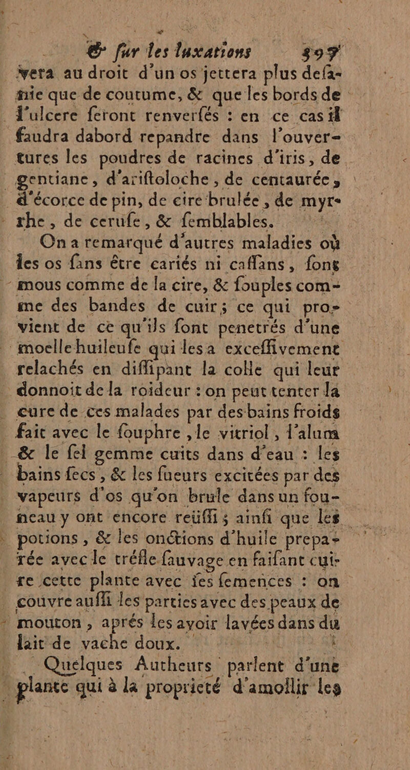 ad € fur les luxations 397 vera au droit d'un os jettera plus defa- hie que de coutume, &amp; que les bords de l'ulcere feront renverfés : en ce cas il faudra dabord repandre dans l’ouver- tures les poudres de racines d'iris, de _gentianc, d'ariftoloche , de centaurée, . d'écorce de pin, de cire brulée , de myr« * she, de cerufe, &amp; femblables. | On a remarqué d’autres maladies où Îes os fans être cariés ni caflans, fon - mous comme de la cire, &amp; fouples com- me des bandes de cuirs ce qui pro- vient de ce qu'ils font penetrés d’une moellehuileufe qui lesa exceffivement relachés en diffipant la coHe qui leur donnoit de la roideur : on peut tenter la . cure de ces malades par des bains froids _ fait avec le fouphre ,le vitriol, l’alum _&amp; le fel gemme cuits dans d’eau : les bains fecs , &amp; les fueurs excitées par des vapeurs d'os qu'on brule dans un fou- neau y ont encore reüflis ainfi que les . potions, &amp; les onétions d'huile prepaz rée avec le tréfle fauvage en faifant cui ge cette plante avec fes femences : on _ couvre auffi les parties avec des peaux de * mouton, aprés les avoir lavées dans du läitide vache doux. 1 2412 d:  . Quelques Autheurs parlent d'une : plante qui à la propricté d'amolilir Les