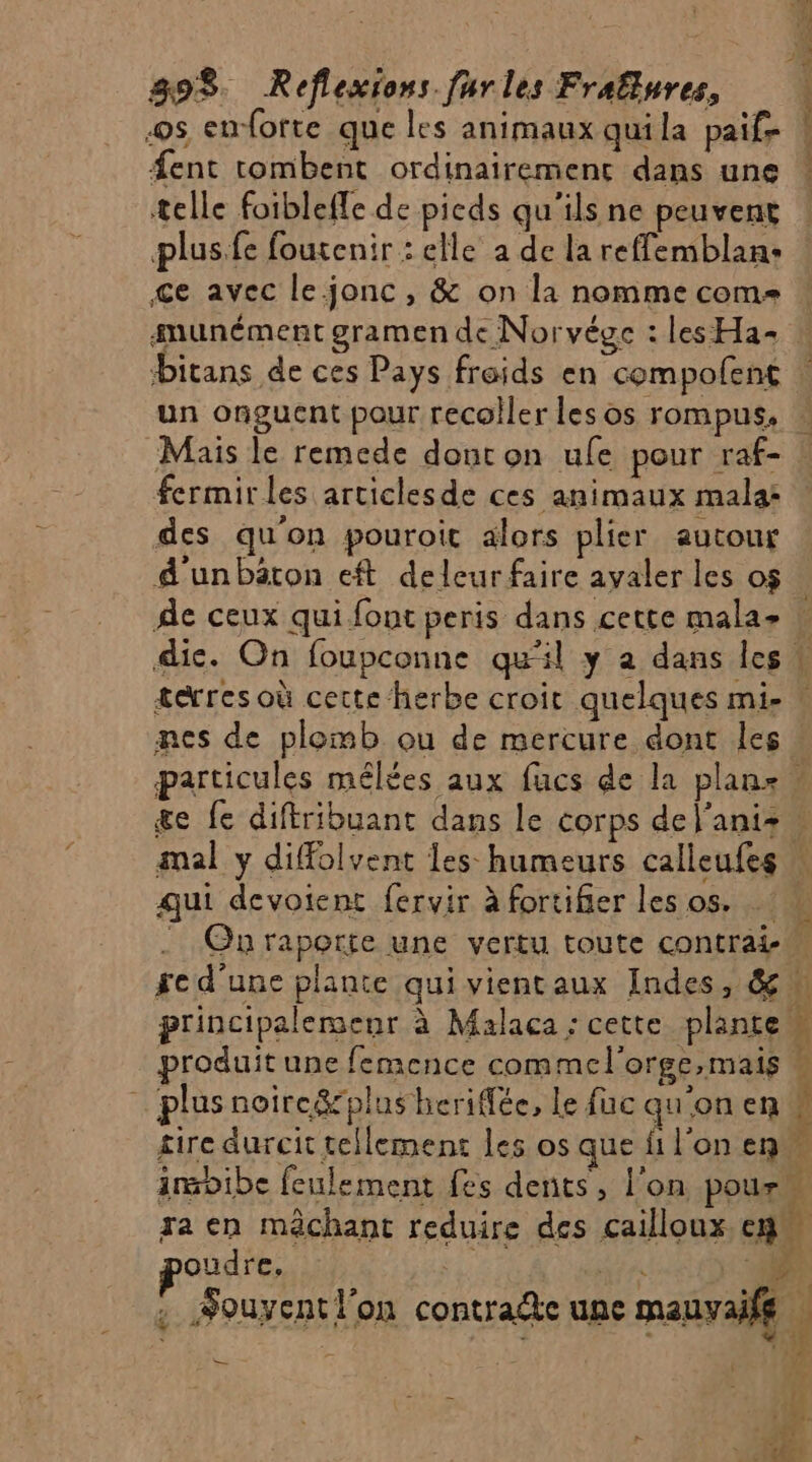 2e. 898. Reflexions furles Fraflures, os enforte que les animaux quila paif- #ent tombent ordinairement dans une telle foibleffe de picds qu'ils ne peuvent plus.fe foutenir : elle a de la reffemblan: ce avec le jonc, &amp; on la nomme com smunément gramen de Norvégc : les Ha- PRE pee Mais le remede doncon ule pour raf- fermir les articlesde ces animaux mala: des qu'on pouroic alors plier autour Ae ceux qui font peris dans cette mala- mes de plemb ou de mercure dont les qui devotent fervir à fortifier les os. poudre, | — 4 f £