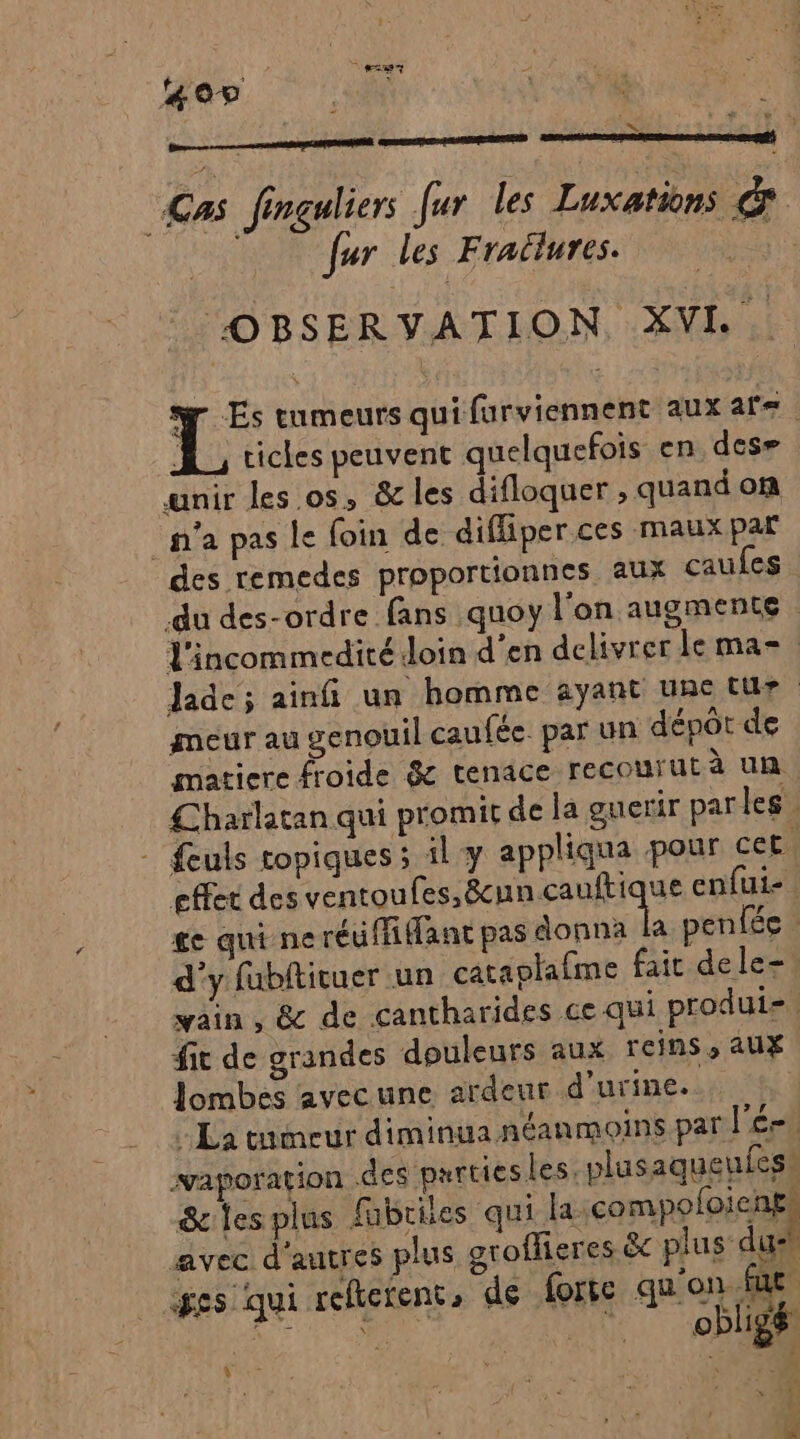 207 SFSNS Cas Jinguliers fur les Luxations &amp; | fur les Fraëlures. OBSERVATION XVI He tumeurs qui furviennent aux at= A cicles peuvent quelquefois en des» unir les os, &amp; les difloquer , quand on ‘n’a pas le foin de difliper ces maux par des remedes proportionnes aux caufes du des-ordre fans quoy l'on augmente l'incommedité Join d'en delivrer le ma=. Jade ; ainfi un homme ayant une tue meur au genouil caufée. par un dépot de matiere froide &amp; tenace recourut à un Lharlatan qui promit de la guerir parles. - feuls topiques ; il y appliqua pour cet. effet des ventoufes,8&amp;cun Famique enfuie ge qui neréuffifant pas donna la penfée d'y fubfticuer un cataotafme fair dele-! vain , &amp; de cantharides ce qui produi- fit de grandes douleurs aux reins, aux Jombes avecune ardeur d'urine. La tumeur diminua néanmoins par lé. waporation des purtiesles. plusaqueufes! &amp; lesplus fbriles qui la. compofoicnes avec d'autres plus groffieres &amp; plus dush p Que ges qui refterent, de forte qu'on Fo À L F3 a : obligé à ï ‘4 Ÿ