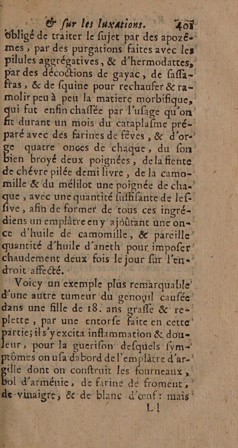 + @ fur les lugations. 40Y Gbligé de traiter Le fujet par des apozé- mes ; par des purgations faites avec les' pilules aporégatives, &amp; d'hermodattes,' par des décoctions de gayac, de faffa- fras, &amp; de fquine pour rechaufer &amp; ra= molir peu à peu la matiere morbifique, qui fut enfin chaflée par l'ufage qu'on t durant un mois du cataplafme pré- paré avec dés farines de fêves , &amp; d’or-’ e quatre ones de chaque, du fon Een broyé deux poignées, delafiente de chévre pilée demi livre, de la camo=- mille &amp;'du mélilot une poignée de cha que , avec une quantité fufhfante de Ie five , afih de former de’tous cés ingré- diens un emplâtreen y ajoûtant une on-’ ce d'huile de camomille, &amp; parcille’ quantité d'huile d’aneth pour impofer’ Chaudement deux fois le jour fur l'en&lt;’ droit affecté. : wstp k en Voicy un exemple plus remarquable’. d'une autre cumeur du genoyil caufée’ dans unc fille de 18. ans grafle &amp; re&gt; plette, par une entorfe faite en cette’. irtic;ilsyexcita inflammation &amp; dou ur! pour la gucrifon: defquels fÿm=+ ptômes on ufa dibord de l’emplâtre d'ar- gille dont on conftruir les fourneaux , Bol d’arménie, de farine dé froment , ? de-vinaigre, &amp; de blanc Rs mais ‘