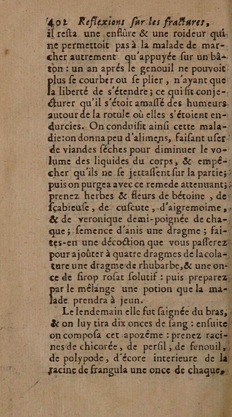 oz Reflexions farles fraflures,. il refta une .enfiûre &amp; une roideur qui, ne permettoit pas à la malade de mar-. cher autrement: qu APPUTES fur un bà=. ton: un an aprés le genouil ne pouvoit: lus fe courber ou fe plier , n'ayant que L liberté de s'étendre ; ce quificconje-, éturer qu'il s'étoir amaflé des humeurs. autour de la rotule où elles s’étoient en-: durcies. On conduifit ainfi cette mala-: die:on donna peu d'alimens, faifant ufer- de viandes féches pour diminuer le vo=: Jume des liquides du corps, 8 empé-; cher qu'ils ne fe jettaflentfur la parties® puis on purgea avec ce remcde attenuant;£ prenez herbes &amp; fleurs de bétoine , de: fçabieufe , de cufcute ,.d'aigremoime, : &amp; de veronique demi-poignée de cha-, que ;.femence d'anis une dragme ; fai tes-en une décoction que vous paflerez® pourajoücer à quatre dragmes de lacola=, ture une dragmede rhubarbe,&amp; une on“ ce de firop rofat folucif : puis preparez® ar le mélange une potion que la ma. Lde prendra à jeun. ; Le lendemain elle fut faignée du bras,. &amp; on luy tira dix onces de fang : enfuiteh on compofa cet :apozême : prenez raci=, nesde chicorée, de perfil, de fenouil,” de polypode, d'écore interieure de lah gacine de frangula une once de chaques! 4