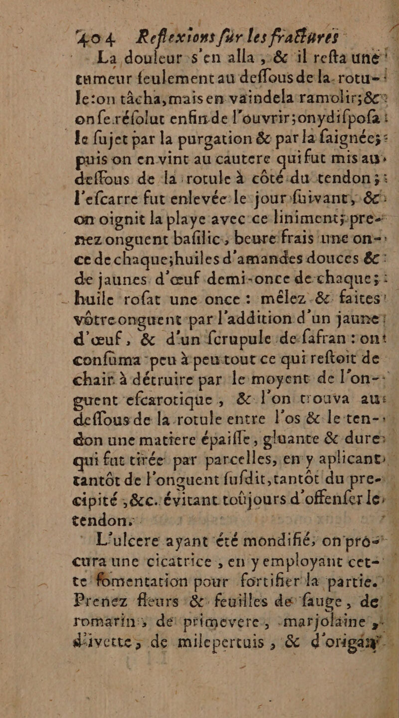 tumeur feulement au deffous de la. rotu-! le:on tâcha,maisen vaindela ramolir; 8: _onferéfolut enfin de l’ouvrir;onydifpofa : le fujet par la purgation &amp; par la faignées : uis on en vint au cautere quifut mis at: deffous de la rotule à côté:du tendon ;: l'efcarre fut enlevée:le jourfuivant, 6 on oïgnit la playe avec’ ce linimenti:pre- _nezonguent bafilic:, beure frais une on-: ce dechaque;huiles d'amandes douces &amp; : huile rofat une once : mêlez &amp; faites! vôtreonguent-par l'addition d'un jaune! d'œuf, &amp; d'un fcrupulede-fafran :ont confüma -peu à peutout ce qui reftoit de guent efcarotique ; &amp; l’on trouva au: # tendon. 2 -