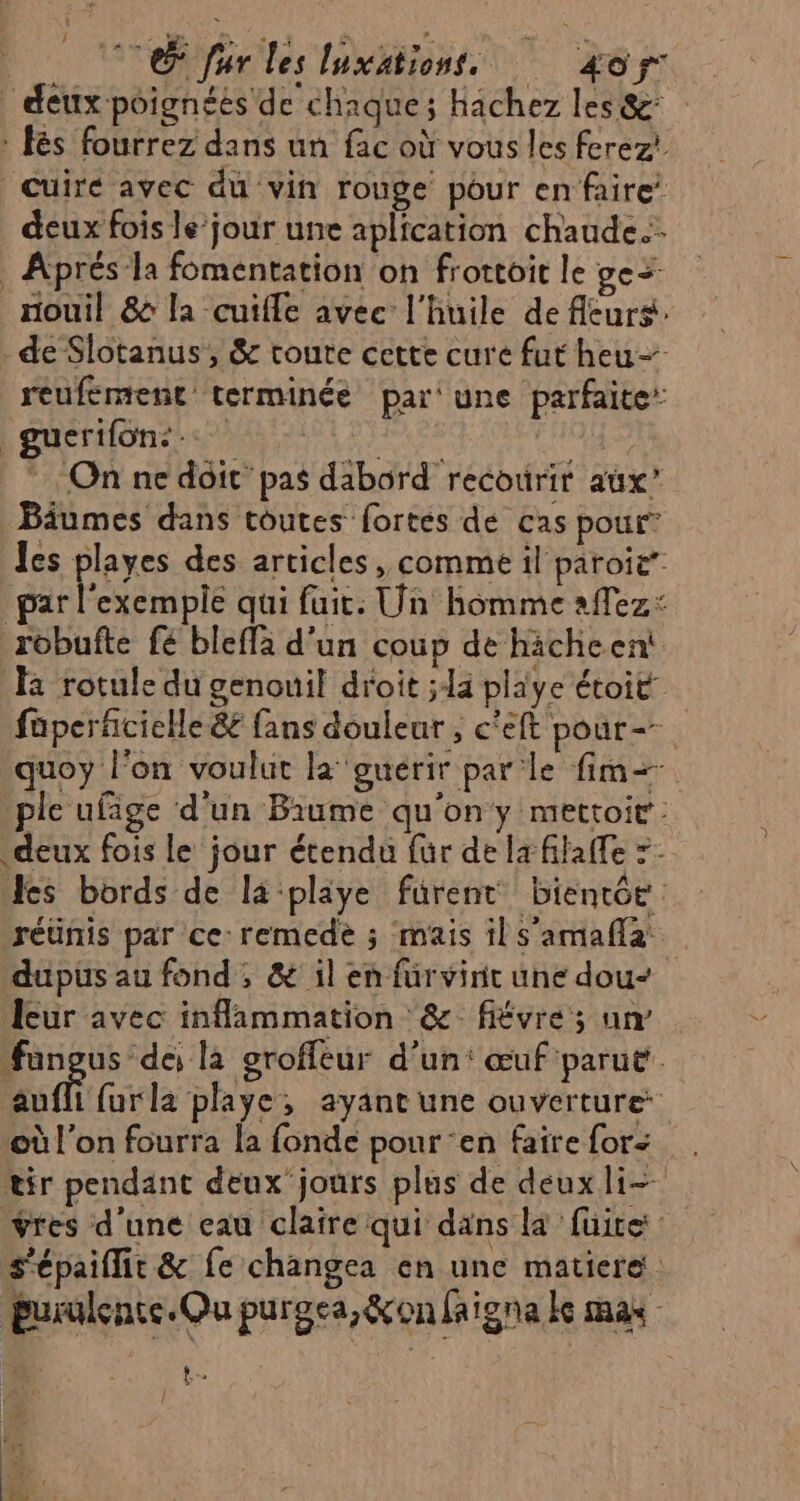 Lo. Tr les luxäations 4oÿ: deux poignées de chaque; hachez les &amp;: : és fourrez dans un fac où vous les ferez! Cuiré avec du vin rouge pour en faire deux fois le jour une aplication chaude. . Aprés la fomentation on frottoit le ge&lt; _nouil &amp; la cuifle avec l'huile de fleurs. de Slotanus, &amp; toute cette cure fut heu reufement terminée par‘ une parfaite: guerifone.. ; * On nc doit pas dabord recourir aux’ Bâumes dans toutes fortes dé cas pour les playes des articles, comme il paroie’ par l'exemple qui fuit: Un homme affez: robufte fe bleffà d'un coup de hicheent a rotule du genouil droit ;1a playe étoit fuperfñcielle &amp; fans douleur , c'eft pour=. quoy l'on voulut la guérir parle fim+ ple ufage d'un Biume qu'on y mettoit : deux fois le jour étendu für de la filaffe =: les bords de la-playe fürent bientôe réunis par ce: remedèe ; mais ils’amafla dupus au fond , &amp; il en fürvint une dou- leur avec inflammation &amp; fiévre ; un fangus de la groffeur d’un: œuf'parut Ko furla playe, ayant une ouverture où l’on fourra la fonde pour en faire for: tir pendant deux jours plus de deux li ÿres d'une eau claire qui dans là fuite: s'épaiflit &amp; fe changea en une matiere : parulence. Ou purgca,&amp;on faigna ke mas