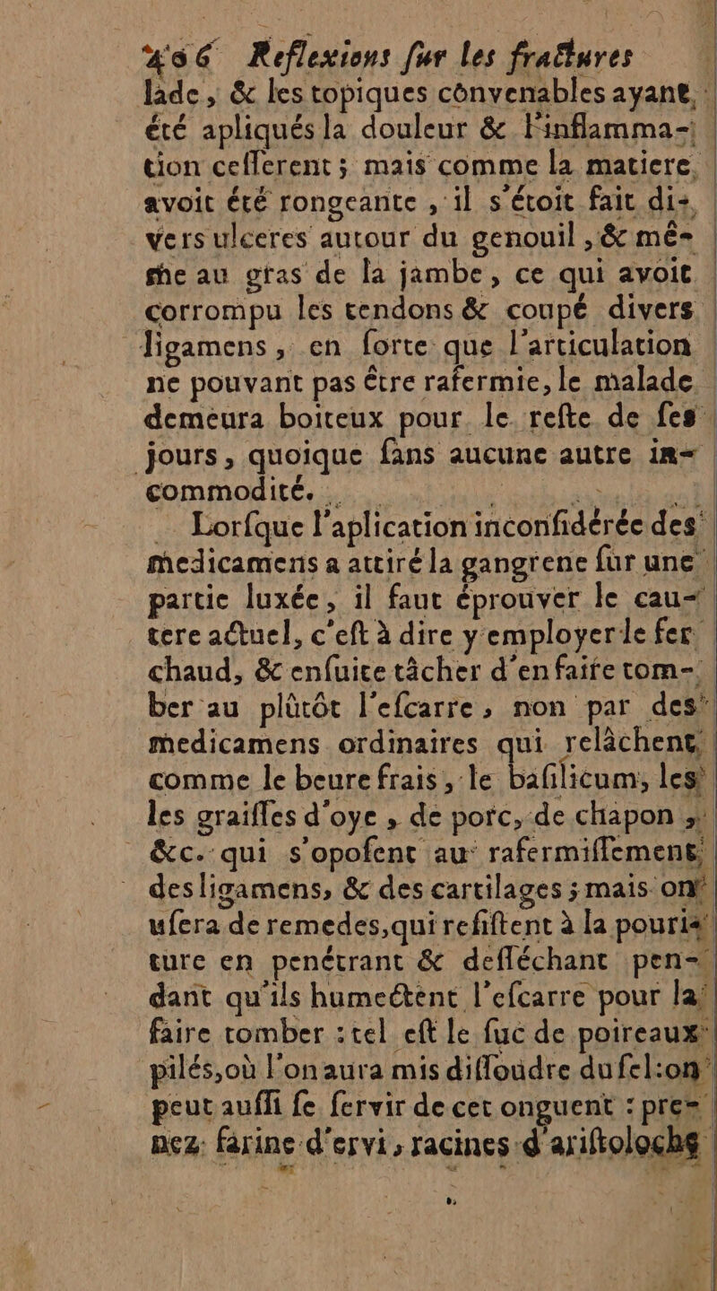 laide , &amp; les topiques convenables ayant, | été apliqués la douleur &amp; Finflamma- | tion cefferent ; mais comme la matiere, | avoit été rongeante , il s'étoit fait di: | vers ulceres autour du genouil ,&amp; mê- | he au gras de la jambe, ce qui avoit | corrompu Îles tendons &amp; coupé divers | figamens, en forte que l'articulation | ne pouvant pas être rafermie, le malade demeura boiteux pour. le refte de fes, jours, quoique fans aucune autre in= | commodité... A MR PME … Lorfque l’aplication inconfidéréc des medicamens a attiré la gangrene fur une | partie luxée, il faut éprouver le cau&lt;| tere actuel, c'eft à dire yemployerde fer | chaud, &amp; enfuice tâcher d'enfaife tom-.. ber au plütôt l'efcarre, non par des’| medicamens ordinaires qui relâchent | comme le beure frais ;:le baflicum, les les grailles d'oye , de porc, de chapon ;: _&amp;c. qui s'opofent au: rafermiffement, desligamens, &amp; des cartilages ; mais. ont ufera de remedes,qui refiftent à la pouri4 ture en penétrant &amp; defléchant pen dant qu'ils humeétent l’efcarre pour la faire tomber : tel eft le fuc de poireaux, pilés,où l’on aura mis difloudre dufel:on peut auffi fe fervir de cet onguent : pre» | nez: farine d'ervi, racines d'ariftoloche ,: +