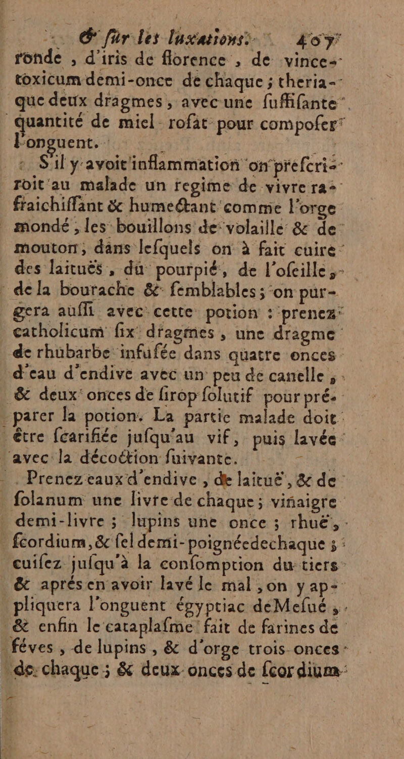 Sfar les lasationss Æoy: fonde , d’iris de florence , de vince= que deux drigmes , avecune fufifante”. lFonguent. “in Sil y'avoit'inflammation on’prefcris- roit'au malade un regime de vivre ra fraichiffant & humeétant comme l'orge mouton, dans lefquels on à fait cuire des laituës , du pourpié, de l’ofeille- gera aufll avec cette potion : ‘prenez: catholicum fix dragmies , une drigme de rhubarbe infufée dans quatre ences d'eau d’endive avec un peu de canelle ; . ï folanum une livre de chaque; viñiaigre mi- poignéedechaque ; : cuifez jufqu'à la confomption du: tiers: pliquera l'onguent épyptiac déMefué ;