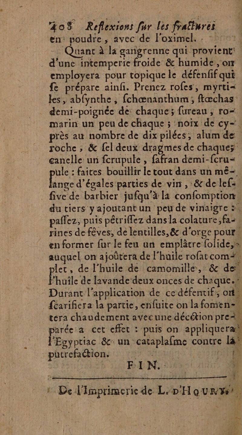 en: poudre, avec de l'oximel. : * °°, - Quant à la ganigrenne qui provient: | . d'une intemperie froide & humide or employera pour topique le défenfif qui fe prépare ainfi. Prenez rofes, myrti= les, abfynche, fchœænanthum; ftæchas” demi-poignée de: chaque; fureau ; ro marin un peu de chaque ; noix de cy-. près au nombre de dix pilées, alumde roche ; & {el deux dragmes de chaques canelle: uni fcrupule , fafran demi-fcru= ule : faites bouillir le tout dans un mê-. ange d’égales parties de vin , &delef:. five de barbier jufqu’à là confomption du tiers yajoutant un peu de vinaigre :. pañez, puis pétriffez dans la colature ,fa- rines de fêves, de lentilles, & d'orge pour. en former fur le feu un emplâcre folide,s auquel on ajoûtera de l'huile rofatcom# plet, de l'huile de camomille, & de Fhuile de lavande deux onces de chaque.” * Durant l'application de cedéfentifs ons :{éarifiera la partie, enfuite on la fomien= téra chaudement avecune décétion pre parée a cet cffet : puis on appliqueræh l'Ecyptiac &c un cataplafme contre là® - putrefaétion. ; di 4 ci T0 BEN Ai M À: 2 De l'imprimerie de L'D'Hourwi. \ } Ft