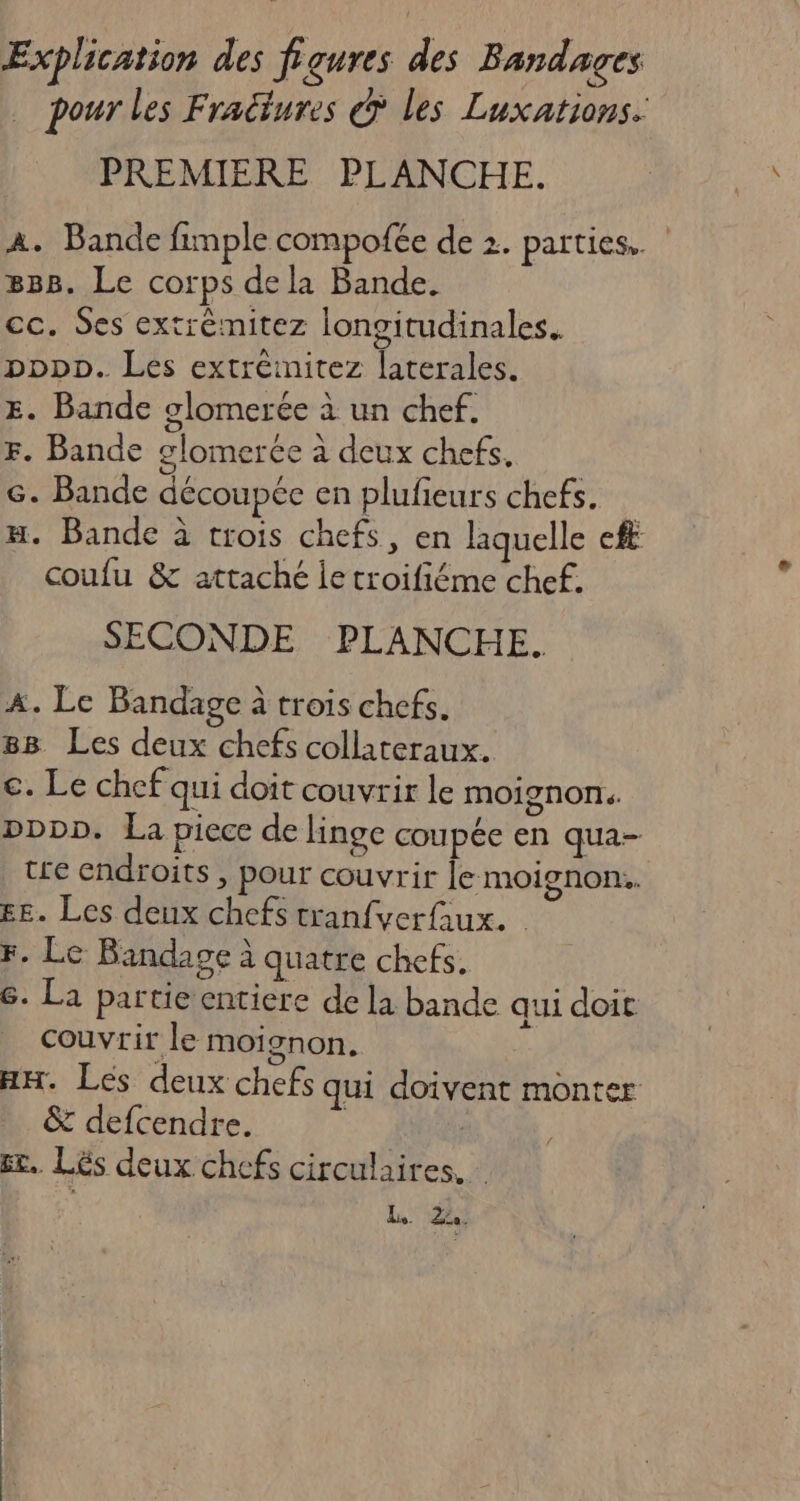 Explication des figures des Bandages pour les Fradtures @ les Luxations. PREMIERE PLANCHE. A. Bande fimple compofée de 2. parties. 888. Le corps dela Bande. cc. Ses extrèmitez longitudinales. popp. Les extréinitez laterales. E. Bande glomerée à un chef. F. Bande glomercée à deux chefs, G. Bande découpée en plufieurs chefs. H. Bande à trois chefs, en laquelle ef coufu &amp; attaché ie troifiéme chef. SECONDE PLANCHE. A. Le Bandage à trois chefs. 88 Les deux chefs collateraux. c. Le chef qui doit couvrir le moignOns DDDD. La piece de linge coupée en qua- tre endroits , pour couvrir le moignon.. EE. Les deux chefs tranfverQux. Fr. Le Bandage à quatre chefs. 6. La partie entiere de la bande qui doit couvrir le moignon. HH. Les deux chefs qui doivent monter &amp; defcendre. | | st. Lés deux chefs circulaires. kr