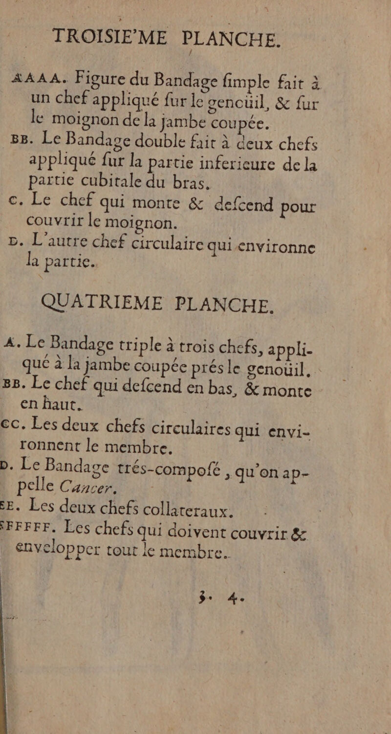 TROISIEME PLANCHE. A AAA. Figure du Bandage fimple fait à un chef appliqué fur le gencüil, &amp; fur le moignon de la jambe coupée. BB. Le Bandage double fait à deux chefs appliqué fur la partie inferieure de la partie cubitale du bras. c. Le chef qui monte &amp; defcend pour couvrir le moignon. 5. L'autre chef circulaire quienvironne la partie. QUATRIEME PLANCHE. A. Le Bandage tri ple à trois chefs, appli- qué à la jambe coupée prés le genouil. 88. Le chef qui defcend en bas, &amp; monte en haut. cc. Les deux chefs circulaires qui envi- ronnent le membre. D. Le Bandage trés-compofé , qu'on ap- pelle Cancer. E. Les deux chefs collateraux. FFFFF. Les chefs qui doivent couvrir &amp; envelop per tout ie membre. 3. 4.