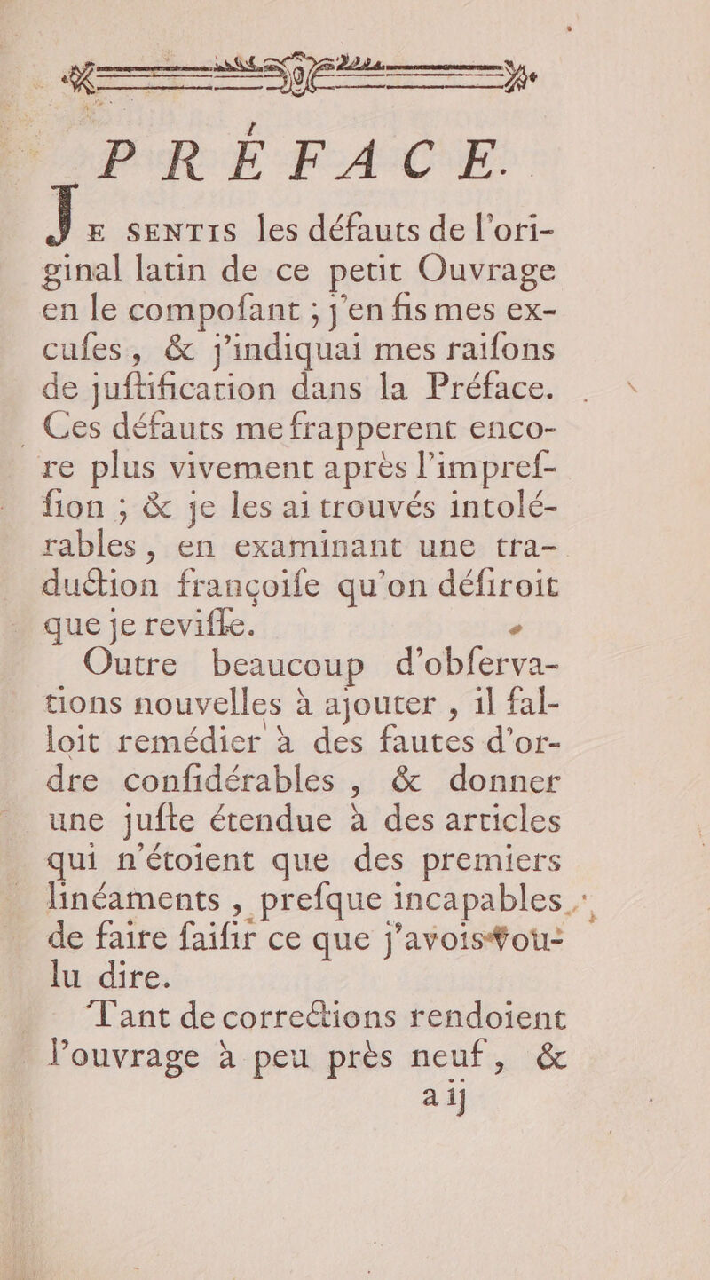 + SRE y, PRE FACE: E SENTIS les défauts de l'ori- ginal latin de ce petit Ouvrage en le compofant ; j'en fis mes ex- cufes, &amp; j'indiquai mes raïfons de juftification dans la Préface. ._ Ces défauts me frapperent enco- re plus vivement après | l'impref- fion ; &amp; je les ai trouvés intolé- rables, en examinant une tra duction francçoife qu'on défiroit que je revifle. Outre beaucoup d’ fetes tions nouvelles à ajouter , il fal- loit remédier à des fautes d’or- dre confidérables , &amp; donner une jufte étendue à des articles qui n'étoient que des premiers linéaments , prefque incapables de faire faifir ce que j'avois#ou- lu dire. Tant de corrections rendoient l'ouvrage à peu près neuf, &amp; ai]