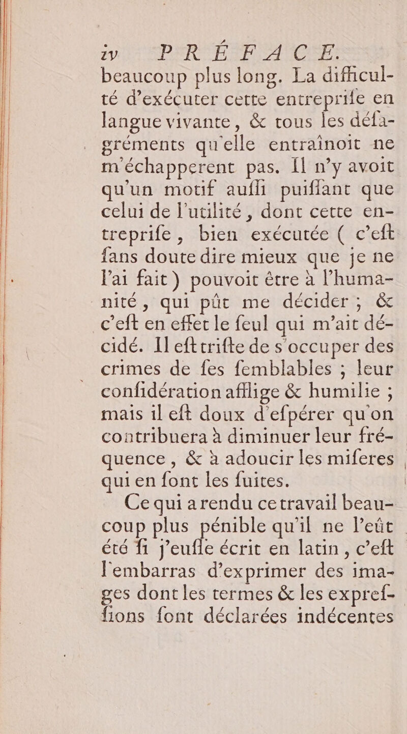 VS PRÉ RANCE beaucoup plus long. La difhcul- té d'exécuter certe entreprile en langue vivante, &amp; tous les défa- gréments quelle entrainoit ne m'échapperent pas. [l n’y avoit qu'un motif aufli puifiant que celui de l'utilité, dont cette en- treprife, bien exécutée ( c’eft fans doute dire mieux que je ne l'ai fait) pouvoir être à l’huma- nité, qui püt me décider ; &amp; c’eft en effet le feul qui m’ait dé- cidé. Il eftcrifte de s'occuper des crimes de fes femblables ; leur confidération afflige &amp; humulie ; mais 1l eft doux d'efpérer qu'on contribuera à diminuer leur fré- quence , &amp; à adoucir les miferes qui en font les fuites. Ce qui a rendu cetravail beau- coup plus pénible qu'il ne Peût été f1 J’eufle écrit en latin, c’eft l'embarras d'exprimer des ima- ges dont les termes &amp; les expref- fions font déclarées indécentes