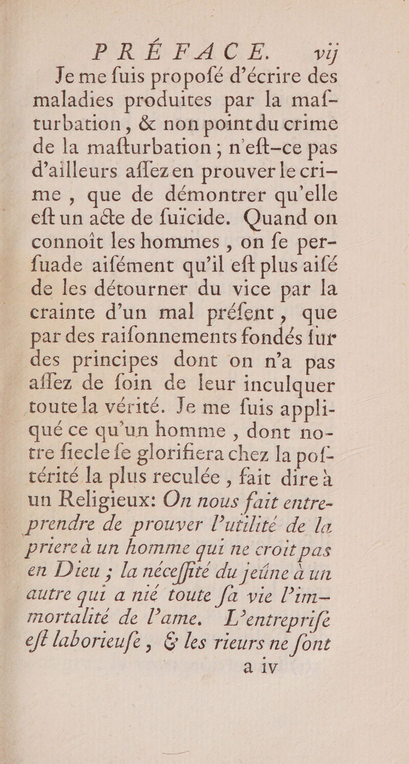 PRÉ RAGE ao Je me fuis propofé d'écrire des maladies produites par la maf- turbation, &amp; non point du crime de la mafturbation ; n'eft-ce pas d’ailleurs aflezen prouver le cri- me , que de démontrer qu'elle eft un acte de fuicide. Quand on connoit les hommes , on fe per- fuade aifément qu’il eft plus aifé de les détourner du vice par la crainte d’un mal préfent, que par des raifonnements fondés {ur des principes dont on n’a pas aflez de foin de leur inculquer toute la vérité. Je me fuis appli- qué ce qu'un homme , dont no- tre fiecle fe glorifiera chez la pof- térité la plus reculée , fait dire un Religieux: On nous fait entre- prendre de prouver Putilité de la priere à un homme qui ne croit pas en Dieu ; la néceffité du jeûne à un autre qui a nié toute fa vie l’im- mortalité de lame. L’entreprifé eft laborieufe , &amp; les rieurs ne font a 1V