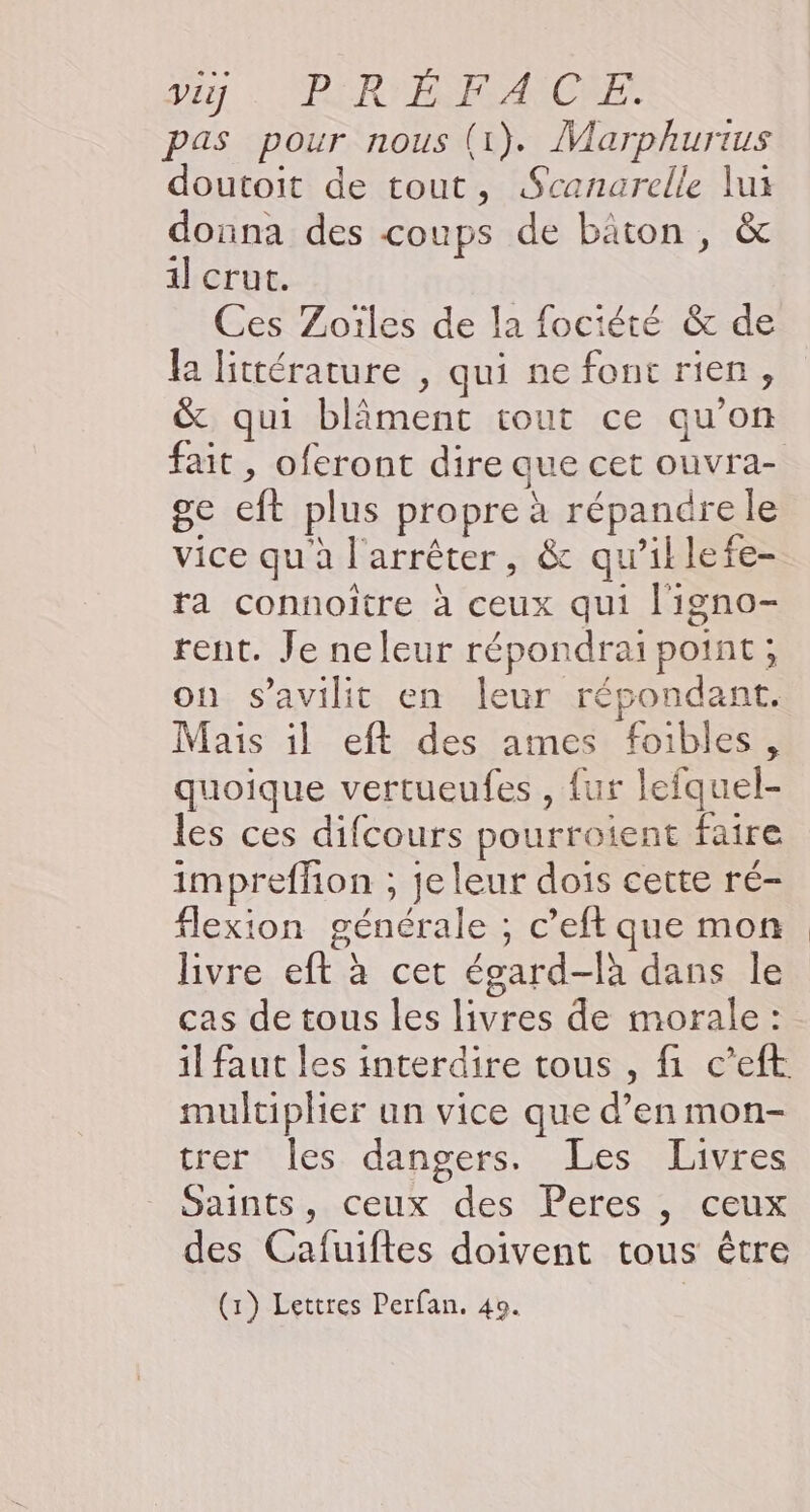 Der: BERYPERANICHE pas pour nous (1). Marphurius doutoit de tout, Scanarelle lui donna des coups de bäton, &amp; il] crut. Ces Zoïles de la fociété &amp; de la littérature , qui ne fonc rien, &amp; qui blâment tout ce qu’on ge eft plus propre à répandre le vice qu'à l'arrêter, &amp; qu’illefe- ta connoïître à ceux qui l'igno- rent. Je neleur répondrai point ; on s’avilit en leur répondant. Mais 1l eft des ames foibles, quoique vertueufes , {ur lefquel- les ces difcours pourroient faire impreffon ; je leur dois cette ré- flexion générale ; c’eft que mon livre eft à cet égard-là dans le cas de tous les livres de morale: il faut les interdire tous , fi c’eft multiplier un vice que d’en mon- trer Îles dangers. Les Livres Saints, ceux des Peres , ceux des Cafuiftes doivent tous être (1) Lettres Perfan. 49. |