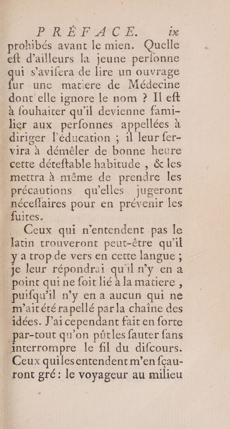 “ PRÉ PACE. 1% rohibés avant le mien. Quelle eft d’ailleurs la jeune perionne qui s’avifera de lire un ouvrage fur une matiere de Médecine dont elle ignore le nom ? Il eft à fouhaicer qu'il devienne fami- lier aux perfonnes appellées à diriger l'éducation ; il leur fer- vira à démèêler de bonne heure cette déteftable habitude , &amp; les mettra à même de prendre les précautions qu’elles jugeront néceflaires pour en prévenir les MÆuites. Ceux qui n'entendent pas le ‘latin trouveront peut-être qu'il ya trop de vers en cette langue ; _ye leur répondrai qu'il n'y en a . point qui ne foit lié à la matiere , . puifqu'il n’y en a aucun qui ne m'aitété rapellé par la chaîne des idées. J'ai cependant fait en forte _par-tout qu’on pütles fauter fans interrompre le fil du difcours. Ceux quilesentendent m’en fcau- ront gré: le voyageur au milieu