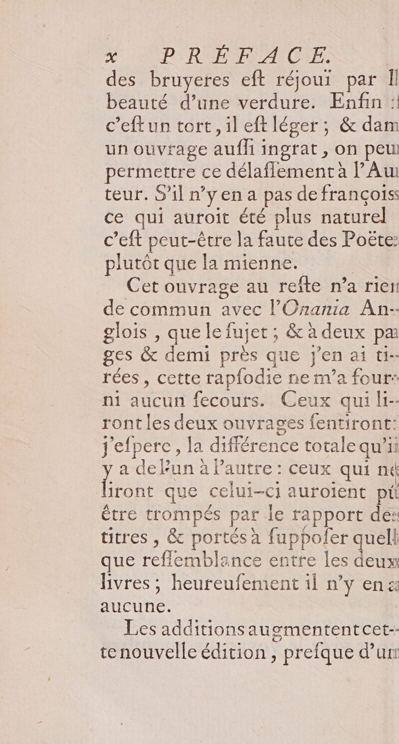 KL RURCFPFEZRCNE. des bruyeres eft réjoui par Il beauté d’une verdure. Enfin : c’eftun tort, ileftléger; &amp; dam un ouvrage AE ingrat , On peu permettre ce délaflement à lAw teur. S'il n’ 'yena pas de françois: ce qui auroit été plus naturel c’eft peut-être la faute des Poëte: plutôt que la mienne. Cet ouvrage au refîte n° a rietl de commun avec l'Onania An- glois , que le fujet ; &amp; à deux pa ges &amp; demi près que jen ai ti-- rées , cette : rapfodie re nv'a four: ni Nern fecouts. Ceux qui ls ront les deux ouvrages fentiront: j'efpere, la différence totale qu'ii ! a del Fun à Pautre : ceux qui ne iront que celui-ci auroient pu Être trompés par le rapport des titres , &amp; portés à fappofer quell que reflemblance entre les deux livres ; heureufement 1l n’y en: re Les additionsauemententcet-- tenouvelle édition , prefque d’un