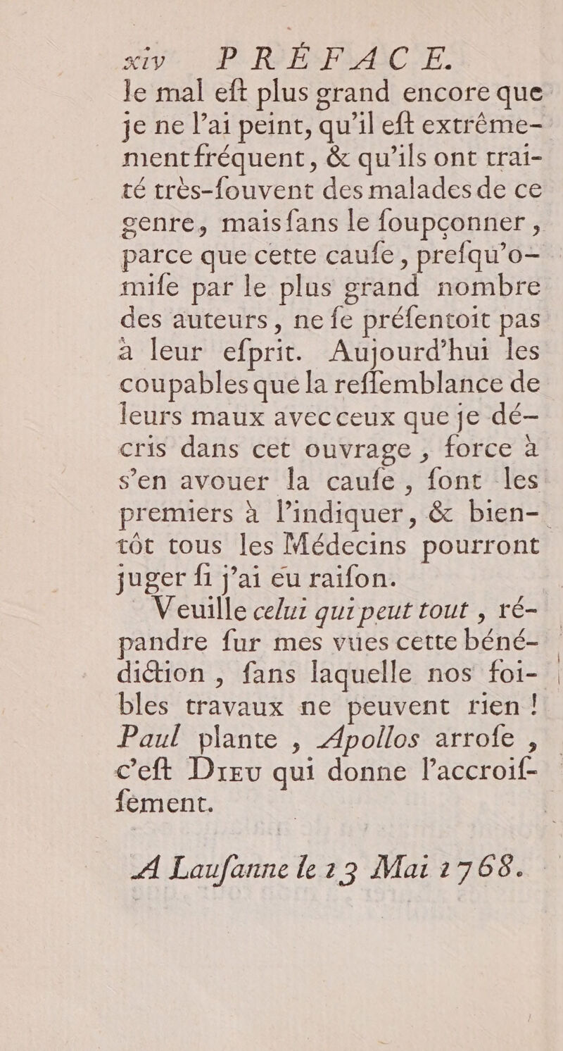 svt. P'RHSPMAIC'E. le mal eft plus grand encore que je ne lai peint, qu’il eft extrême- mentfréquent, & qu’ils ont rrai- té très-fouvent des malades de ce genre, maisfans le foupconner, parce que cette caufe , prefqu’o- mife par le plus grand nombre des auteurs, ne fe préfentoit pas a leur efprit. Aujourd’hui les coupables que la refflemblance de leurs maux avec ceux que je dé- cris dans cet ouvrage , force à s’en avouer la caufe , font les premiers à l’indiquer, & bien- tôt tous les Médecins pourront juger fi jai eu raifon. Veuille celui qui peut tout , ré- pandre fur mes vues cette béné- diction , fans laquelle nos foi- bles travaux ne peuvent rien! Paul plante , Apollos arrofe , c’eft Dreu qui donne Paccroif- fèment. | A Laufanne le13 Mai1768.