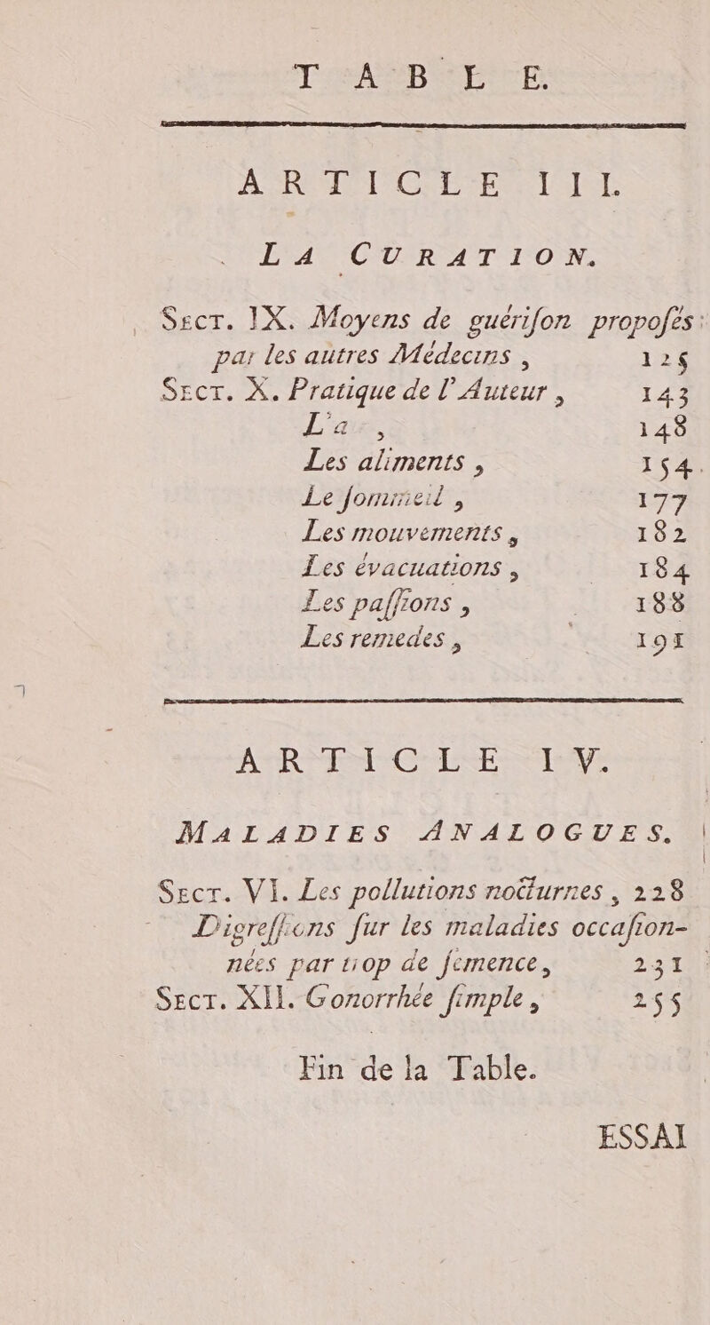 T'eAPRB ARTE AS REMPTCSE PEN ET IT LA CURATION. par les autres Médecins, 12$ SEcr. X. Pratique de l’ Auteur , 143 L'a ÿ 1 48 Les aliments , 154. Le jormrneil , 177 Les mouvements, 182 Les évacuations , 184 Les paffions , | 188 Les remedes , : 191 ARR COMTESSE TRUE MALADIES ANALOGUES. Secr. VI. Les pollutions noüturnes , 228 Digreffions fur les maladies occafion- nées par ti0p de fermence, 231: Sect. XII. Gonorrhée fimple, 25$ Fin de la Table. ESSAI