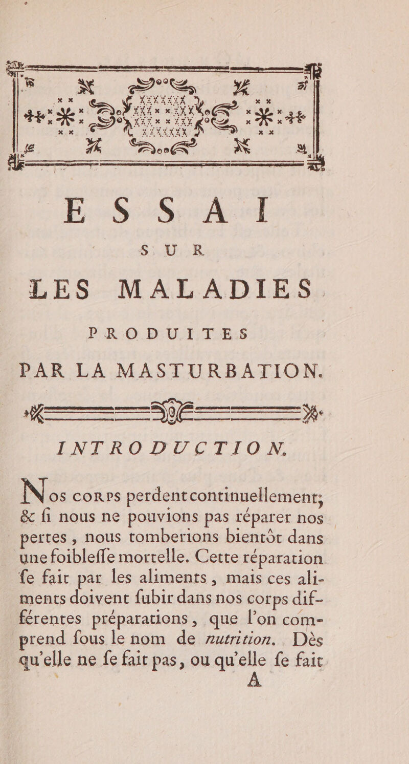 ARRETE ARRET LE DIN EC TE US | UE 0 FR: € LES MALADIES. PRODUITES | PAR LA MASTURBATION. À INTRODUCTION. Le [x RS UE ns | Nos corps perdentcontinuellement; &amp; fi nous ne pouvions pas réparer nos _ pertes, nous tomberions bientôt dans une foibleffe mortelle. Cette réparation fe fair par les aliments, mais ces ali- ments doivent fubir dans nos corps dif- férentes préparations, que l’on com- prend fous le nom de zurrition. Dès qu’elle ne fe fait pas, ou ne fe fait