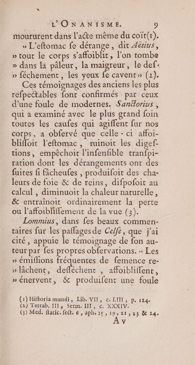 mourutent dans l'acte mème du coït(r). » L'eftomac fe dérange, dit 4euus, » tout le corps s’affoiblit, l’on tombe » dans là pâleur, la maigreur, le def: » féchement, les yeux fe cavent» (2). Ces témoignages des anciens les plus refpectables font confirmés par ceux d’une foule de modernes. Sanéorius , qui a examiné avec le plus grand foin routes les caufes qui agiffent fur nos corps, a obfervé que celle - ci affoi- blifloit l'eftomac, ruinoit les digef- tions, empêchoit l’infenfible tranfpi- ration dont les dérangements ont des fuites fi fâcheufes , produifoit des cha- leurs de foie &amp; de reins, difpofoit au calcul , diminuoit la chaleur naturelle, .&amp; entraïnoit ordinairement la perte ou laffoibliflement de la vue (3). Lommius, dans fes beaux commen- taires fur les paflages de Ceffe, que j'ai cité, appuie le témoignage de fon au- teur par fes propres obfervations. » Les » émiflions fréquentes de femence re- » [âchent, defléchent , affoibliffent, » énervent, &amp; produifent une foule (1) Hiftoria mundi, Lib. VII, c. LIIT, p. 124, (2) Tetrab, III, Sérm' IT, ©. XXXIV. (3) Med, ftaric. fe@t. 6, aphezç , 19,21, 23 &amp; 24, \4