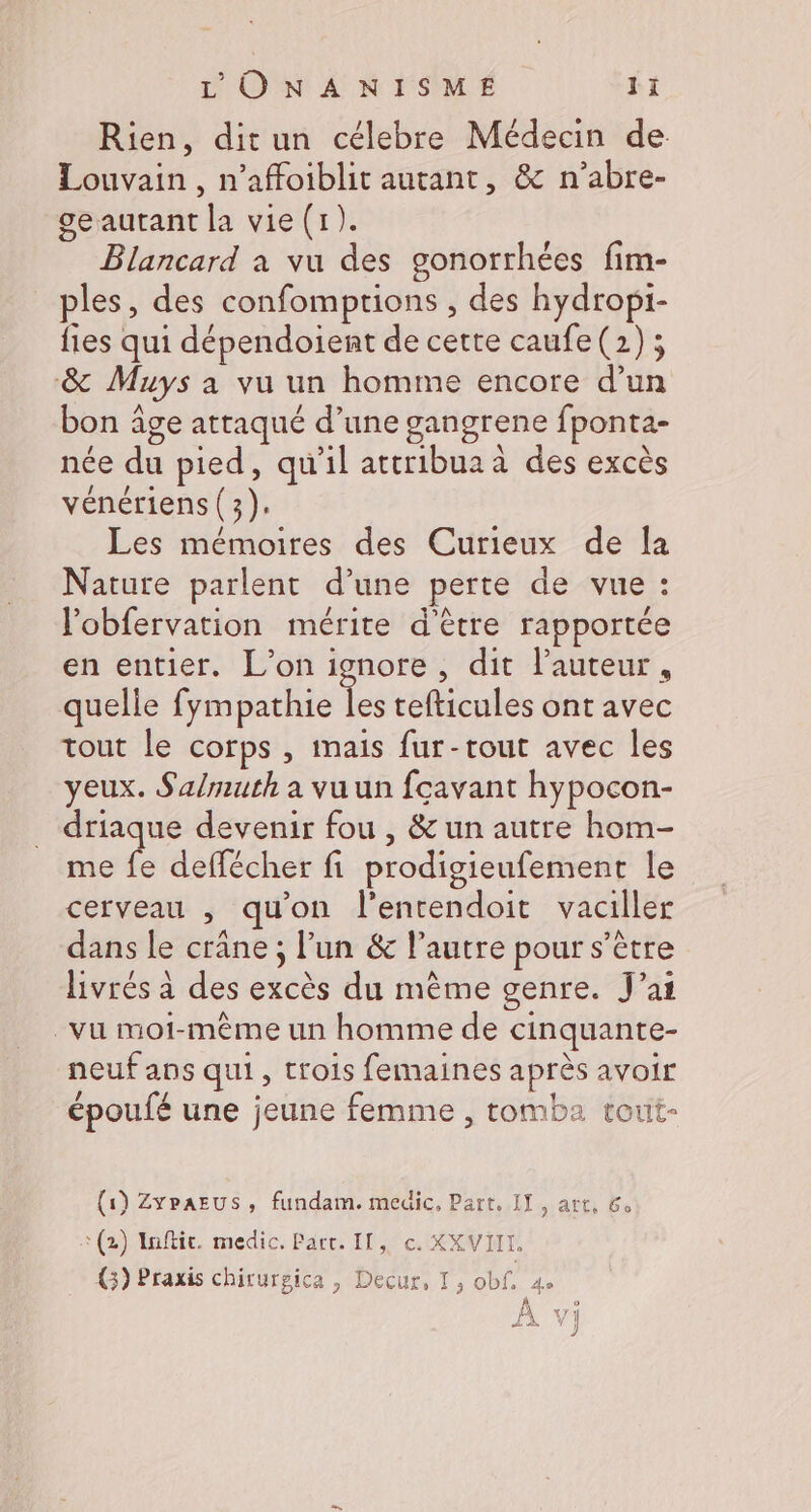 Rien, ditun célebre Médecin de Louvain, n’affoiblit autant, & n’abre- ge autant la vie (1). Blancard à vu des gonorrhées fim- ples, des confomptions , des hydropi- fies qui dépendoient de cette caufe (2); & Muys a vu un homme encore d’un bon âge attaqué d’une gangrene fponta- née du pied, qu'il attribua à des excès vénériens (3). Les mémoires des Curieux de la Nature parlent d’une perte de vue : l'obfervation mérite d'être rapportée en entier. L'on ignore, dit l’auteur, quelle fympathie ke tefticules ont avec tout le corps , mais fur-tout avec les yeux. Salmuth a vuun fcavant hypocon- driaque devenir fou , & un autre hom- me fe deffécher fi prodigieufement le cerveau , qu'on l'entendoit vaciller dans le crane; l’un & l’autre pour s'être livrés à des excès du mème genre. J’aï vu moi-même un homme de cinquante- neuf ans qui, trois femaines après avoir époufé une jeune femme , tomba tout- (1) ZyrAEUS, fundam. medic, Part, IT, art, 6. + (2) Inftit. medic. Part. Il, c. XXVIIL, (3) Praxis chirursica , Decur, I, obf. 4. À vj