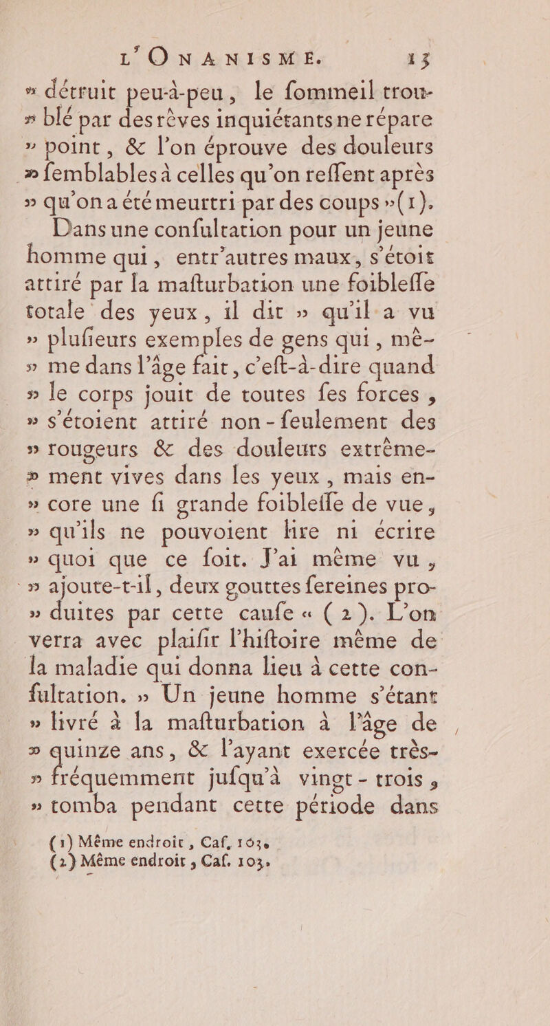 » détruit peuä-peu, le fommeil trou- # blé par desrèves inquiétantsne répare » point, &amp; l’on éprouve des douleurs _» femblables à celles qu’on reffent après » qu'on a été meurtri par des coups »(1). Dans une confultation pour un jeune homme qui, entr’autres maux, s’étoit attiré par la mafturbation une foibleffe totale des yeux, il dit » qu'il a vu » plufieurs exemples de gens qui, mè- » me dans l’âge fait, c’eft-à-dire quand » le corps jouit de toutes fes forces , » s’étoient attiré non-feulement des » rougeurs &amp; des douleurs extrème- » ment vives dans les yeux , mais en- » core une fi grande foiblelfe de vue, » qu'ils ne pouvoient hre ni écrire » quoi que ce foit. J'ai même vu, °» dr , deux gouttes fereines pro- » duites par cette caufe « (2). L'on verra avec plaifit l'hiftoire même de la maladie qui donna lieu à cette con- fultation. » Un jeune homme s'étant » livré à la mafturbation à lâge de » quinze ans, &amp; l'ayant exercée très- RACE TER jufqu'à vingt- trois, # tomba pendant cette période dans 3 (1) Même endroit , Caf, 163e (2) Même endroit , Caf. 103,