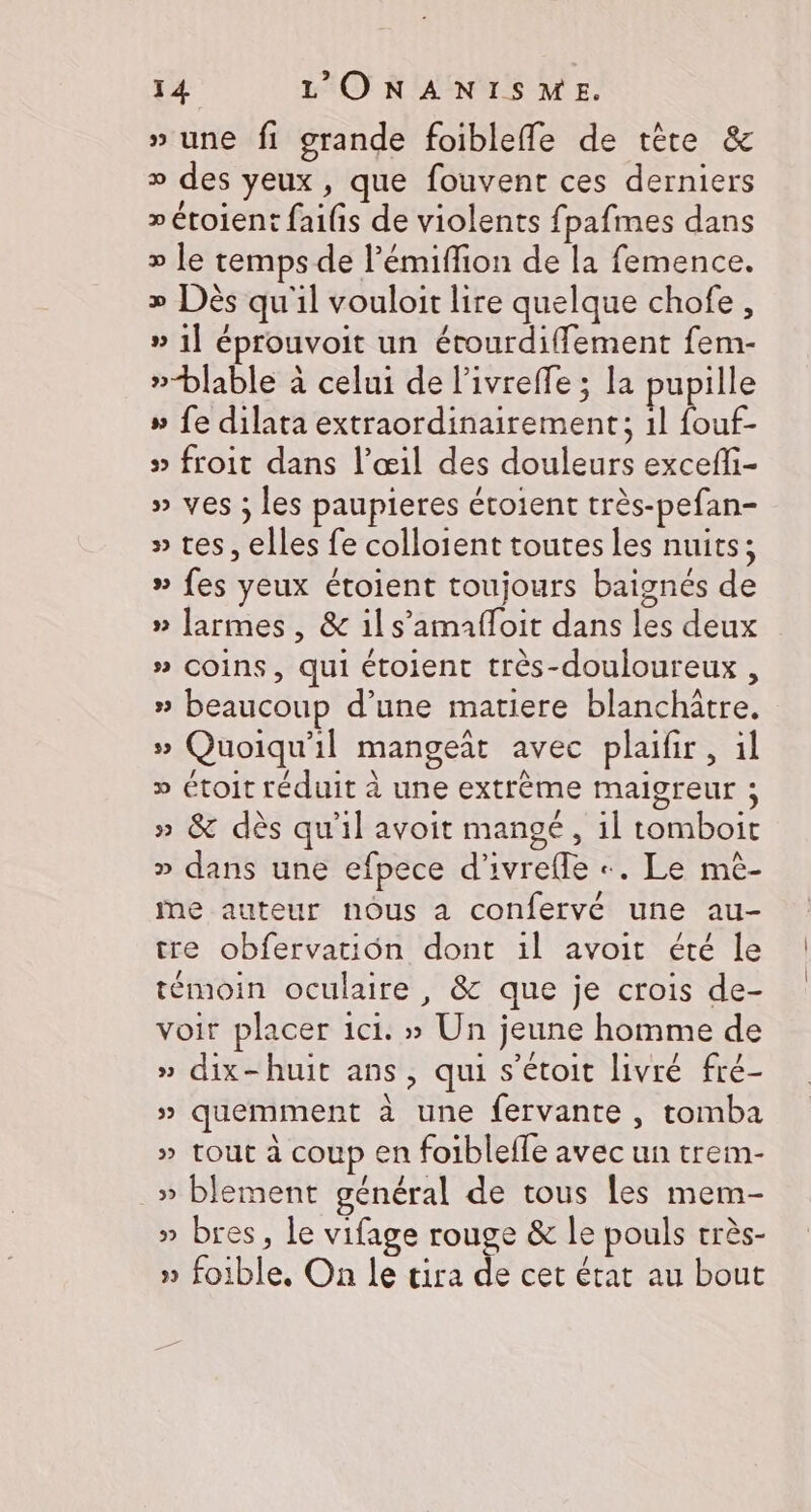» une fi grande foibleffe de tète &amp; » des yeux, que fouvent ces derniers » étoient faifis de violents fpafimes dans » le temps de l’émiflion de la femence. » Dès qu'il vouloit lire quelque chofe, » 1] éprouvoit un étourdiffement fem- »-blable à celui de l'ivreffe ; la pupille » fe dilata extraordinairement; 1l fouf- » froit dans l’œil des douleurs excefli- » ves ; les paupieres étoient très-pefan- » tes, elles fe colloient toutes les nuits; » fes yeux étoient toujours baignés de » larmes, &amp; il s’amafloit dans les deux » Coins, qui étoient très-douloureux , » beaucoup d’une matiere blanchitre, » Quoiqu'il mangeit avec plaifir, il » étoit réduit à une extrême maigreur ; » &amp; dès qu'il avoit mangé, il tomboit » dans une efpece d'ivrefle +. Le mè- ie auteur nous a confervé une au- tre obfervation dont il avoit été le témoin oculaire , &amp; que je crois de- voir placer ici. » Un jeune homme de » dix-huit ans, qui s’étoit livré fré- » quemment à une fervante, tomba » tout à coup en foibleffe avec un trem- » blement général de tous les mem- » bres, le vifage rouge &amp; le pouls très- » foible, On le tira de cet état au bout